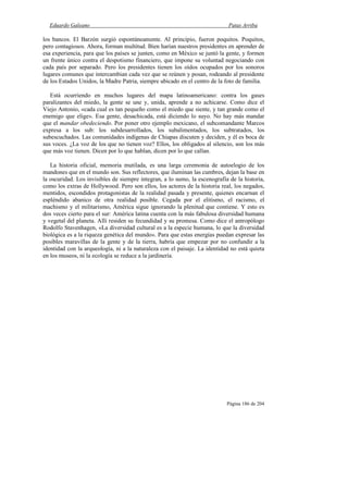 Eduardo Galeano Patas Arriba
Página 186 de 204
los bancos. El Barzón surgió espontáneamente. Al principio, fueron poquitos. Poquitos,
pero contagiosos. Ahora, forman multitud. Bien harían nuestros presidentes en aprender de
esa experiencia, para que los países se junten, como en México se juntó la gente, y formen
un frente único contra el despotismo financiero, que impone su voluntad negociando con
cada país por separado. Pero los presidentes tienen los oídos ocupados por los sonoros
lugares comunes que intercambian cada vez que se reúnen y posan, rodeando al presidente
de los Estados Unidos, la Madre Patria, siempre ubicado en el centro de la foto de familia.
Está ocurriendo en muchos lugares del mapa latinoamericano: contra los gases
paralizantes del miedo, la gente se une y, unida, aprende a no achicarse. Como dice el
Viejo Antonio, «cada cual es tan pequeño como el miedo que siente, y tan grande como el
enemigo que elige». Esa gente, desachicada, está diciendo lo suyo. No hay más mandar
que el mandar obedeciendo. Por poner otro ejemplo mexicano, el subcomandante Marcos
expresa a los sub: los subdesarrollados, los subalimentados, los subtratados, los
subescuchados. Las comunidades indígenas de Chiapas discuten y deciden, y él es boca de
sus voces. ¿La voz de los que no tienen voz? Ellos, los obligados al silencio, son los más
que más voz tienen. Dicen por lo que hablan, dicen por lo que callan.
La historia oficial, memoria mutilada, es una larga ceremonia de autoelogio de los
mandones que en el mundo son. Sus reflectores, que iluminan las cumbres, dejan la base en
la oscuridad. Los invisibles de siempre integran, a lo sumo, la escenografía de la historia,
como los extras de Hollywood. Pero son ellos, los actores de la historia real, los negados,
mentidos, escondidos protagonistas de la realidad pasada y presente, quienes encarnan el
espléndido abanico de otra realidad posible. Cegada por el elitismo, el racismo, el
machismo y el militarismo, América sigue ignorando la plenitud que contiene. Y esto es
dos veces cierto para el sur: América latina cuenta con la más fabulosa diversidad humana
y vegetal del planeta. Allí residen su fecundidad y su promesa. Como dice el antropólogo
Rodolfo Stavenhagen, «La diversidad cultural es a la especie humana, lo que la diversidad
biológica es a la riqueza genética del mundo». Para que estas energías puedan expresar las
posibles maravillas de la gente y de la tierra, habría que empezar por no confundir a la
identidad con la arqueología, ni a la naturaleza con el paisaje. La identidad no está quieta
en los museos, ni la ecología se reduce a la jardinería.
 