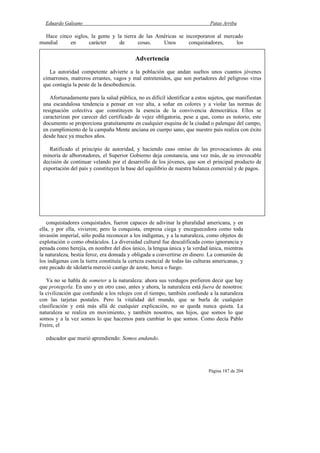 Eduardo Galeano Patas Arriba
Página 187 de 204
Hace cinco siglos, la gente y la tierra de las Américas se incorporaron al mercado
mundial en carácter de cosas. Unos conquistadores, los
conquistadores conquistados, fueron capaces de adivinar la pluralidad americana, y en
ella, y por ella, vivieron; pero la conquista, empresa ciega y enceguecedora como toda
invasión imperial, sólo podía reconocer a los indígenas, y a la naturaleza, como objetos de
explotación o como obstáculos. La diversidad cultural fue descalificada como ignorancia y
penada como herejía, en nombre del dios único, la lengua única y la verdad única, mientras
la naturaleza, bestia feroz, era domada y obligada a convertirse en dinero. La comunión de
los indígenas con la tierra constituía la certeza esencial de todas las culturas americanas, y
este pecado de idolatría mereció castigo de azote, horca o fuego.
Ya no se habla de someter a la naturaleza: ahora sus verdugos prefieren decir que hay
que protegerla. En uno y en otro caso, antes y ahora, la naturaleza está fuera de nosotros:
la civilización que confunde a los relojes con el tiempo, también confunde a la naturaleza
con las tarjetas postales. Pero la vitalidad del mundo, que se burla de cualquier
clasificación y está más allá de cualquier explicación, no se queda nunca quieta. La
naturaleza se realiza en movimiento, y también nosotros, sus hijos, que somos lo que
somos y a la vez somos lo que hacemos para cambiar lo que somos. Como decía Pablo
Freire, el
educador que murió aprendiendo: Somos andando.
Advertencia
La autoridad competente advierte a la población que andan sueltos unos cuantos jóvenes
cimarrones, matreros errantes, vagos y mal entretenidos, que son portadores del peligroso virus
que contagia la peste de la desobediencia.
Afortunadamente para la salud pública, no es difícil identificar a estos sujetos, que manifiestan
una escandalosa tendencia a pensar en voz alta, a soñar en colores y a violar las normas de
resignación colectiva que constituyen la esencia de la convivencia democrática. Ellos se
caracterizan por carecer del certificado de vejez obligatoria, pese a que, como es notorio, este
documento se proporciona gratuitamente en cualquier esquina de la ciudad o palenque del campo,
en cumplimiento de la campaña Mente anciana en cuerpo sano, que nuestro país realiza con éxito
desde hace ya muchos años.
Ratificado el principio de autoridad, y haciendo caso omiso de las provocaciones de esta
minoría de alborotadores, el Superior Gobierno deja constancia, una vez más, de su irrevocable
decisión de continuar velando por el desarrollo de los jóvenes, que son el principal producto de
exportación del país y constituyen la base del equilibrio de nuestra balanza comercial y de pagos.
 