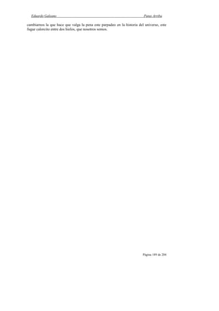 Eduardo Galeano Patas Arriba
Página 189 de 204
cambiarnos la que hace que valga la pena este parpadeo en la historia del universo, este
fugaz calorcito entre dos hielos, que nosotros somos.
 