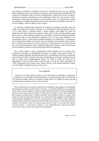Eduardo Galeano Patas Arriba
Página 19 de 204
sólo enseña a confundir la calidad de vida con la cantidad de cosas sino que, además,
brinda cotidianos cursos audiovisuales de violencia, que los videojuegos complementan. El
crimen es el espectáculo más exitoso de la pantalla chica. Golpea antes de que te golpeen,
aconsejan los maestros electrónicos de los videojuegos. Estás solo, sólo cuentas contigo.
Coches que vuelan, gente que estalla: Tú también puedes matar. Y, mientras tanto, crecen
las ciudades, las ciudades latinoamericanas ya están siendo las más grandes del mundo. Y
con las ciudades, a ritmo de pánico, crece el delito.
La economía mundial exige mercados de consumo en perpetua expansión, para dar
salida a su producción creciente y para que no se derrumben sus tasas de ganancia, pero a
la vez exige brazos y materias primas a precio irrisorio, para abatir sus costos de
producción. El mismo sistema que necesita vender cada vez más, necesita también pagar
cada vez menos. Esta paradoja es madre de otra paradoja: el norte del mundo dicta órdenes
de consumo cada vez más imperiosas, dirigidas al sur y al este, para multiplicar a los
consumidores, pero en mucha mayor medida multiplica a los delincuentes. Al apoderarse
de los fetiches que brindan la existencia real a las personas, cada asaltante quiere tener lo
que su víctima tiene, para ser lo que su víctima es. Armaos los unos a los otros: hoy por
hoy, en el manicomio de las calles, cualquiera puede morir de bala: el que ha nacido para
morir de hambre y también el que ha nacido para morir de indigestión.
No se puede reducir a cifras la igualación cultural impuesta por los moldes de la
sociedad de consumo. La desigualdad económica, en cambio, tiene quien la mida. La
confiesa el Banco Mundial, que tanto hace por ella, y la confirman los diversos organismos
de las Naciones Unidas. Nunca ha sido menos democrática la economía mundial, nunca ha
sido el mundo tan escandalosamente injusto. En 1960, el veinte por ciento de la
humanidad, el más rico, tenía treinta veces más que el veinte por ciento más pobre. En
1990, la diferencia era de sesenta veces. Desde entonces, se ha seguido abriendo la tijera:
en el año 2000, la diferencia será de noventa veces.
En los extremos de los extremos, entre los ricos riquísimos, que aparecen en las páginas
pornofinancieras de las revistas Forbes y Fortune, y los pobres pobrísimos, que aparecen
en las calles y en los campos, el abismo resulta mucho más hondo. Una mujer embarazada
corre cien veces más riesgo de muerte en África que en Europa. El valor de los productos
para mascotas animales que se venden, cada año, en los Estados Unidos, es cuatro veces
mayor que toda la producción de Etiopía. Las ventas de sólo dos gigantes, General Motors
y Ford, superan largamente el valor de la producción de toda el África negra. Según el
Programa de las Naciones Unidas para el Desarrollo, diez personas, los diez opulentos más
opulentos del planeta, tienen una riqueza equivalente al valor de la producción total de
cincuenta países, y cuatrocientos cuarenta y siete multimillonarios suman una fortuna
mayor que el ingreso anual de la mitad de la humanidad.
La excepción
Existe un solo lugar donde el norte y el sur del mundo se enfrentan en igualdad de
condiciones: es una cancha de fútbol de Brasil, en la desembocadura del río Amazonas.
La línea del ecuador corta por la mitad el estadio Zerâo, en Amapá, de modo que cada
equipo juega un tiempo en el sur y otro en el norte.
 