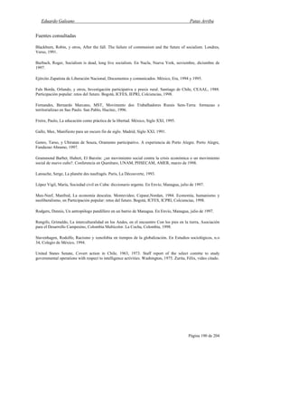 Eduardo Galeano Patas Arriba
Página 190 de 204
Fuentes consultadas
Blackburn, Robin, y otros, After the fall. The failure of communism and the future of socialism. Londres,
Verso, 1991.
Burbach, Roger, Socialism is dead, long live socialism. En Nacla, Nueva York, noviembre, diciembre de
1997.
Ejército Zapatista de Liberación Nacional, Documentos y comunicados. México, Era, 1994 y 1995.
Fals Borda, Orlando, y otros, Investigación participativa y praxis rural. Santiago de Chile, CEAAL, 1988.
Participación popular: retos del futuro. Bogotá, ICFES, IEPRI, Colciencias, 1998.
Fernandes, Bernardo Marcano, MST, Movimento dos Trabalhadores Rurais Sem-Terra: formazao e
territorializao en Sao Paulo. San Pablo, Hucitec, 1996.
Freire, Paulo, La educación como práctica de la libertad. México, Siglo XXI, 1995.
Gallo, Max, Manifiesto para un oscuro fin de siglo. Madrid, Siglo XXI, 1991.
Genro, Tarso, y Ubiratan de Souza, Oramento participativo. A experiencia de Porto Alegre. Porto Alegre,
Fundazao Abramo, 1997.
Grammond Barbet, Hubert, El Barzón: ¿un movimiento social contra la crisis económica o un movimiento
social de nuevo cuño?. Conferencia en Querétaro, UNAM, PHSECAM, AMER, marzo de 1998.
Latouche, Serge, La planéte des naufragés. París, La Découverte, 1993.
López Vigil, María, Sociedad civil en Cuba: diccionario urgente. En Envío, Managua, julio de 1997.
Max-Neef, Manfred, La economía descalza. Montevideo, Cepaur,Nordan, 1984. Economía, humanismo y
neoliberalismo, en Participación popular: retos del futuro. Bogotá, ICFES, ICPRI, Colciencias, 1998.
Rodgers, Dennis, Un antropólogo pandillero en un barrio de Managua. En Envío, Managua, julio de 1997.
Rengifo, Grimaldo, La interculturalidad en los Andes, en el encuentro Con los pies en la tierra, Asociación
para el Desarrollo Campesino, Colombia Multicolor. La Cocha, Colombia, 1998.
Stavenhagen, Rodolfo, Racismo y xenofobia en tiempos de la globalización. En Estudios sociológicos, n.o
34, Colegio de México, 1994.
United States Senate, Covert action in Chile, 1963, 1973. Staff report of the select comitte to study
governmental operations with respect to intelligence activities. Washington, 1975. Zurita, Félix, video citado.
 