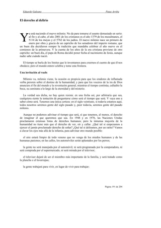 Eduardo Galeano Patas Arriba
Página 191 de 204
El derecho al delirio
a está naciendo el nuevo milenio. No da para tomarse el asunto demasiado en serio:
al fin y al cabo, el año 2001 de los cristianos es el año 1379 de los musulmanes, el
5114 de los mayas y el 5762 de los judíos. El nuevo milenio nace un primero de
enero por obra y gracia de un capricho de los senadores del imperio romano, que
un buen día decidieron romper la tradición que mandaba celebrar el año nuevo en el
comienzo de la primavera. Y la cuenta de los años de la era cristiana proviene de otro
capricho: un buen día, el papa de Roma decidió poner fecha al nacimiento de Jesús, aunque
nadie sabe cuándo nació.
El tiempo se burla de los límites que le inventamos para creernos el cuento de que él nos
obedece; pero el mundo entero celebra y teme esta frontera.
Una invitación al vuelo
Milenio va, milenio viene, la ocasión es propicia para que los oradores de inflamada
verba peroren sobre el destino de la humanidad, y para que los voceros de la ira de Dios
anuncien el fin del mundo y la reventazón general, mientras el tiempo continúa, calladito la
boca, su caminata a lo largo de la eternidad y del misterio.
La verdad sea dicha, no hay quien resista: en una fecha así, por arbitraria que sea,
cualquiera siente la tentación de preguntarse cómo será el tiempo que será. Y vaya uno a
saber cómo será. Tenemos una única certeza: en el siglo veintiuno, si todavía estamos aquí,
todos nosotros seremos gente del siglo pasado y, peor todavía, seremos gente del pasado
milenio.
Aunque no podemos adivinar el tiempo que será, sí que tenemos, al menos, el derecho
de imaginar el que queremos que sea. En 1948 y en 1976, las Naciones Unidas
proclamaron extensas listas de derechos humanos; pero la inmensa mayoría de la
humanidad no tiene más que el derecho de ver, oír y callar. ¿Qué tal si empezamos a
ejercer el jamás proclamado derecho de soñar? ¿Qué tal si deliramos, por un ratito? Vamos
a clavar los ojos más allá de la infamia, para adivinar otro mundo posible:
el aire estará limpio de todo veneno que no venga de los miedos humanos y de las
humanas pasiones; en las calles, los automóviles serán aplastados por los perros;
la gente no será manejada por el automóvil, ni será programada por la computadora, ni
será comprada por el supermercado, ni será mirada por el televisor;
el televisor dejará de ser el miembro más importante de la familia, y será tratado como
la plancha o el lavarropas;
la gente trabajará para vivir, en lugar de vivir para trabajar;
Y
 