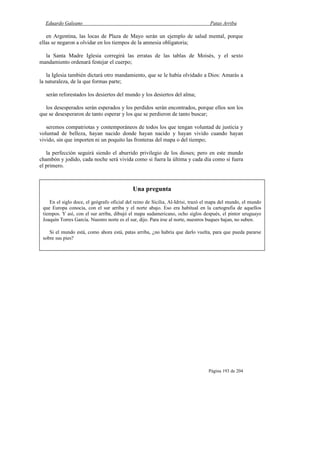 Eduardo Galeano Patas Arriba
Página 193 de 204
en Argentina, las locas de Plaza de Mayo serán un ejemplo de salud mental, porque
ellas se negaron a olvidar en los tiempos de la amnesia obligatoria;
la Santa Madre Iglesia corregirá las erratas de las tablas de Moisés, y el sexto
mandamiento ordenará festejar el cuerpo;
la Iglesia también dictará otro mandamiento, que se le había olvidado a Dios: Amarás a
la naturaleza, de la que formas parte;
serán reforestados los desiertos del mundo y los desiertos del alma;
los desesperados serán esperados y los perdidos serán encontrados, porque ellos son los
que se desesperaron de tanto esperar y los que se perdieron de tanto buscar;
seremos compatriotas y contemporáneos de todos los que tengan voluntad de justicia y
voluntad de belleza, hayan nacido donde hayan nacido y hayan vivido cuando hayan
vivido, sin que importen ni un poquito las fronteras del mapa o del tiempo;
la perfección seguirá siendo el aburrido privilegio de los dioses; pero en este mundo
chambón y jodido, cada noche será vivida como si fuera la última y cada día como si fuera
el primero.
Una pregunta
En el siglo doce, el geógrafo oficial del reino de Sicilia, Al-Idrisi, trazó el mapa del mundo, el mundo
que Europa conocía, con el sur arriba y el norte abajo. Eso era habitual en la cartografía de aquellos
tiempos. Y así, con el sur arriba, dibujó el mapa sudamericano, ocho siglos después, el pintor uruguayo
Joaquín Torres García. Nuestro norte es el sur, dijo. Para irse al norte, nuestros buques bajan, no suben.
Si el mundo está, como ahora está, patas arriba, ¿no habría que darlo vuelta, para que pueda pararse
sobre sus pies?
 
