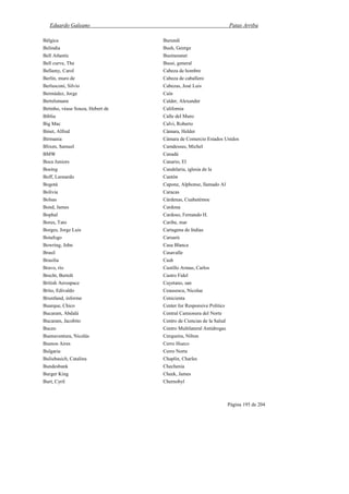 Eduardo Galeano Patas Arriba
Página 195 de 204
Bélgica
Belindia
Bell Atlantic
Bell curve, The
Bellamy, Carol
Berlín, muro de
Berlusconi, Silvio
Bermúdez, Jorge
Bertelsmann
Betinho, véase Souza, Hebert de
Biblia
Big Mac
Binet, Alfred
Birmania
Blixen, Samuel
BMW
Boca Juniors
Boeing
Boff, Leonardo
Bogotá
Bolivia
Bolsas
Bond, James
Bophal
Bores, Tato
Borges, Jorge Luis
Botafogo
Bowring, John
Brasil
Brasilia
Bravo, río
Brecht, Bertolt
British Aerospace
Brito, Edivaldo
Bruntland, informe
Buarque, Chico
Bucaram, Abdalá
Bucaram, Jacobito
Buceo
Buenaventura, Nicolás
Buenos Aires
Bulgaria
Buliubasich, Catalina
Bundesbank
Burger King
Burt, Cyril
Burundi
Bush, George
Businessnet
Bussi, general
Cabeza de hombre
Cabeza de caballero
Cabezas, José Luis
Caín
Calder, Alexander
California
Calle del Muro
Calvi, Roberto
Cámara, Helder
Cámara de Comercio Estados Unidos
Camdessus, Michel
Canadá
Canario, El
Candelaria, iglesia de la
Cantón
Capone, Alphonse, llamado Al
Caracas
Cárdenas, Cuahutémoc
Cardona
Cardoso, Fernando H.
Caribe, mar
Cartagena de Indias
Caruarú
Casa Blanca
Casavalle
Cash
Castillo Armas, Carlos
Castro Fidel
Cayetano, san
Ceausescu, Nicolae
Cenicienta
Center for Responsive Politics
Central Camionera del Norte
Centro de Ciencias de la Salud
Centro Multilateral Antidrogas
Cerqueira, Nilton
Cerro Hueco
Cerro Norte
Chaplin, Charles
Chechenia
Cheek, James
Chernobyl
 