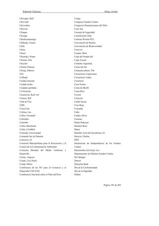 Eduardo Galeano Patas Arriba
Página 196 de 204
Chevigny, Bell
Chevrolet
Chevroleta
Chevron
Chiapas
Chicago
Chichicastenango
Chihuala, Yenuri
Chile
China
Chocó
Chomsky, Noam
Christie, Nils
Chrysler
Chumy Chúmez
Chung, Johnnie
CIA
Citibank
Ciudad celestial
Ciudad oculta
Ciudades perdidas
Civilización
Clausewitz, Karl von
Clinton, Bill
Club de Tiro
CMS
Coca-Cola
Colinas, Las
Collor, Fernando
Colombia
Colombo
Colón, Bartolomé
Colón, Crist0bal
Colorado, Universidad
Comando Sur de Panamá
Comercio, El
Comisión Metropolitana para la Prevención y el
Control de la Contaminación Ambiental
Comisión Mundial del Medio Ambiente y
Desarrollo
Comte, Auguste
Conde, Luiz Paulo
Conde, Mario
Conferencia de las NU para el Comercio y el
Desarrollo UNCTAD
Conferencia Nacional sobre el Niño del Perú
Congo
Congreso Estados Unidos
Congresos Panamericanos del Niño
Cono Sur
Consejo de Seguridad
Constitución Chile
Contract Prisons PLC
Convención de Basilea
Convención de Biodiversidad
Convivir
Cooper, Marc
Copa del Nundo del
Copa Toyota
Córdoba Argentina
Corea del Sur
Corporate planet, The
Corrections Corporation
Corrections Today
Correterie
Cosa Nostra
Costa de Marfil
Costa Rica
Covent
Creación
Crédit Suisse
Cruz Roja
Cruzadas
Cuba
Cunha, Silvio
Curazao
Daido Hokusan
Daimler Benz
Dante
Danubio Azul del Socialismo, El
Darwin, Charles
DDT
Declaración de Independencia de los Estados
Unidos
Demoiselles d.Avinyó, Les
Departamento de Defensa Estados Unidos
Der Spiegel
Detroit
Deutsche Bank
Día de la Confraternidad
Día de la Dignidad
Diablo
 