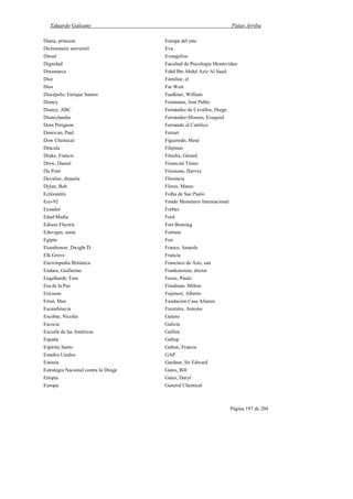 Eduardo Galeano Patas Arriba
Página 197 de 204
Diana, princesa
Dictionnaire universel
Diesel
Dignidad
Dinamarca
Dior
Dios
Discépolo, Enrique Santos
Disney
Disney, ABC
Disneylandia
Dom Pérignon
Donovan, Paul
Dow Chemical
Drácula
Drake, Francis
Drew, Daniel
Du Pont
Duvalier, dinastía
Dylan, Bob
Eclesiastés
Eco-92
Ecuador
Edad Media
Edison Electric
Eduviges, santa
Egipto
Eisenhower, Dwight D.
Elk Grove
Enciclopedia Británica
Endara, Guillermo
Engelhardt, Tom
Era de la Paz
Ericsson
Ernst, Max
Escandinavia
Escobar, Nicolás
Escocia
Escuela de las Américas
España
Espíritu Santo
Estados Unidos
Estonia
Estrategia Nacional contra la Droga
Etiopía
Europa
Europa del este
Eva
Evangelios
Facultad de Psicología Montevideo
Fahd Ibn Abdul Aziz Al Saud
Familiar, el
Far West
Faulkner, William
Feinmann, José Pablo
Fernández de Cevallos, Diego
Fernández-Moores, Ezequiel
Fernando el Católico
Ferrari
Figueredo, Mesé
Filipinas
Filoche, Gérard
Financial Times
Firestone, Harvey
Florencia
Flores, Mateo
Folha de Sao Paulo
Fondo Monetario Internacional
Forbes
Ford
Fort Benning
Fortune
Fox
France, Anatole
Francia
Francisco de Asís, san
Frankenstein, doctor
Freire, Paulo
Friedman, Milton
Fujimori, Alberto
Fundación Casa Alianza
Furetiére, Antoine
Galeno
Galicia
Galilea
Gallup
Galton, Francis
GAP
Gardner, Sir Edward
Gates, Bill
Gates, Daryl
General Chemical
 