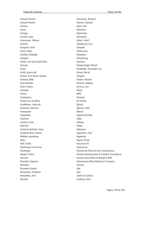 Eduardo Galeano Patas Arriba
Página 198 de 204
General Electric
General Motors
Génesis
Gente
Georgia
Gerardi, Juan
Giacometti, Alberto
Ginebra
Gingrich, Newt
Girón, Playa
Giuliani, Rudolph
Glasgow
Globo, red véase Red Globo
Goiania
Goiás
Golfo, guerra del
Gómez de la Serna, Ramón
Graham, Billy
Gran Bretaña
Gran Canaria
Granada
Grecia
Greenpeace
Grupo Gay de Bahía
Guadalupe, virgen de
Guamuch, Doroteo
Guanajuato
Guatemala
Guerrero
Guiness, Guía
Gulf Oil
Gutiérrez Rebollo, Jesús
Gutiérrez Ruiz, Héctor
Habibie, presidente
Haití
Hall, Frank
Hamburger University
Hamburgo
Harper Collins
Harvard
Hauchler, Ingomar
Heineken
Hermano Grande
Hernández, Filisberto
Hernández, José
Herodes
Herrnstein, Richard
Heston, Charlton
Heyn, Piet
Himalaya
Hipócrates
Hiroshima
Hitler, Adolf
Hobsbawm, Eric
Holanda
Hollywood
Honduras
Hong Kong
Houston
Human Rights Watch
Humboldt, Alexander von
Hume, David
Hungría
Hunter, Hawker
Hussein, Saddam
Iacocca, Lee
Iberia
IBM
Iemanyá
IG Farben
Iglesia
Iglesias, Julio
Illinois
Imperio del Mal
India
Indiana
Indias
Indonesia
Ingenieros, José
Inglaterra
Ingrao, Prieto
Inocencio IV
Inquisición
Instituto de Nutrición de Centroamérica
Instituto Internacional de Estudios Estratégicos
Instituto para Obras de Religión IOR
International Plant Medicine Cororation
Internet
Irak
Irán
Isabel la Católica
Isenberg, Jerry
 