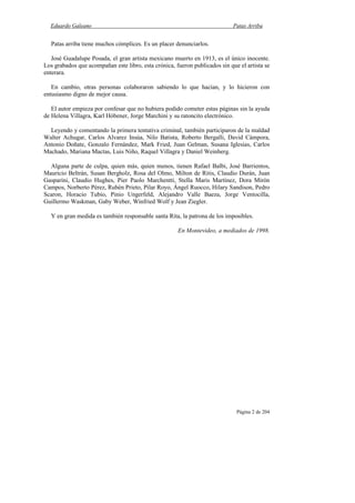 Eduardo Galeano Patas Arriba
Página 2 de 204
Patas arriba tiene muchos cómplices. Es un placer denunciarlos.
José Guadalupe Posada, el gran artista mexicano muerto en 1913, es el único inocente.
Los grabados que acompañan este libro, esta crónica, fueron publicados sin que el artista se
enterara.
En cambio, otras personas colaboraron sabiendo lo que hacían, y lo hicieron con
entusiasmo digno de mejor causa.
El autor empieza por confesar que no hubiera podido cometer estas páginas sin la ayuda
de Helena Villagra, Karl Hóbener, Jorge Marchini y su ratoncito electrónico.
Leyendo y comentando la primera tentativa criminal, también participaron de la maldad
Walter Achugar, Carlos Alvarez Insúa, Nilo Batista, Roberto Bergalli, David Cámpora,
Antonio Doñate, Gonzalo Fernández, Mark Fried, Juan Gelman, Susana Iglesias, Carlos
Machado, Mariana Mactas, Luis Niño, Raquel Villagra y Daniel Weinberg.
Alguna parte de culpa, quien más, quien menos, tienen Rafael Balbi, José Barrientos,
Mauricio Beltrán, Susan Bergholz, Rosa del Olmo, Milton de Ritis, Claudio Durán, Juan
Gasparini, Claudio Hughes, Pier Paolo Marchentti, Stella Maris Martínez, Dora Mirón
Campos, Norberto Pérez, Rubén Prieto, Pilar Royo, Ángel Ruocco, Hilary Sandison, Pedro
Scaron, Horacio Tubio, Pinio Ungerfeld, Alejandro Valle Baeza, Jorge Ventocilla,
Guillermo Waskman, Gaby Weber, Winfried Wolf y Jean Ziegler.
Y en gran medida es también responsable santa Rita, la patrona de los imposibles.
En Montevideo, a mediados de 1998.
 