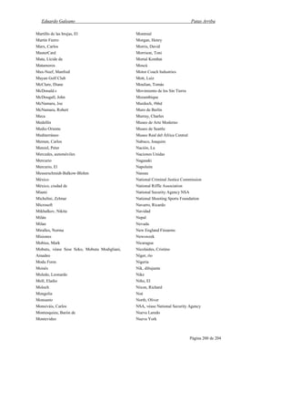 Eduardo Galeano Patas Arriba
Página 200 de 204
Martillo de las brujas, El
Martín Fierro
Marx, Carlos
MasterCard
Mata, Lícide da
Matamoros
Max-Neef, Manfred
Mayan Golf Club
McClure, Diane
McDonald.s
McDougall, John
McNamara, Joe
McNamara, Robert
Meca
Medellín
Medio Oriente
Mediterráneo
Memen, Carlos
Menzel, Peter
Mercedes, automóviles
Mercurio
Mercurio, El
Messerschmidt-Balkow-Blohm
México
México, ciudad de
Miami
Michelini, Zelmar
Microsoft
Mikhalkov, Nikita
Milán
Milan
Miralles, Norma
Misiones
Mobius, Mark
Mobutu, véase Sese Seko, Mobutu Modigliani,
Amadeo
Modu Form
Moisés
Moledo, Leonardo
Moll, Eladio
Moloch
Mongolia
Monsanto
Monsiváis, Carlos
Montesquieu, Barón de
Montevideo
Montreal
Morgan, Henry
Morris, David
Morrison, Toni
Mortal Kombat
Moscú
Motor Coach Industries
Mott, Luiz
Moulian, Tomás
Movimiento de los Sin Tierra
Mozambique
Murdoch, #bhd
Muro de Berlín
Murray, Charles
Museo de Arte Moderno
Museo de Seattle
Museo Real del África Central
Nabuco, Joaquim
Nación, La
Naciones Unidas
Nagasaki
Napoleón
Nassau
National Criminal Justice Commission
National Riffle Association
National Security Agency NSA
National Shooting Sports Foundation
Navarro, Ricardo
Navidad
Nepal
Nevada
New England Firearms
Newsweek
Nicaragua
Nicolaides, Cristino
Níger, río
Nigeria
Nik, dibujante
Nike
Niño, El
Nixon, Richard
Noé
North, Oliver
NSA, véase National Security Agency
Nueva Laredo
Nueva York
 