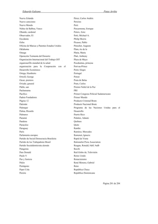Eduardo Galeano Patas Arriba
Página 201 de 204
Nueva Zelanda
Nuevo catecismo
Nuevo Mundo
Núñez de Balboa, Vasco
Obando, cardenal
Observador, El
Occidente
Ocho
Oficina de Marcas y Patentes Estados Unidos
Oklahoma
Omega
Operación Tormenta del Desierto
Organización Internacional del Trabajo OIT
organizaciÓn mundial de la salud
organización para la Cooperación con el
Desarrollo Económico
Ortega, Humberto
Orwell, George
Oscar, premios
Oviedo, general
Pablo, san
Pachamama
Pacífico
Padres Fundadores
Página 12
Pakistán
Palenque
Palma, Ricardo
Palmares
Panamá
Pandora
Paracelso
Paraguay
París
Parlamento europeo
Partido da Social Democracia Brasileira
Partido de los Trabajadores Brasil
Partido Socialdemócrata alemán
Patagonia
Pato Donald
Paulo V
Paz y Justicia
Pekín
Pentágono
Pepsi Cola
Pereira
Pérez, Carlos Andrés
Pericles
Perú
Pescarmona, Enrique
Peters, Arno
Petti, Michael A.
Philip Morris
Picasso, Pablo
Pinochet, Augusto
Plata, río de la
Platía, Marta
Platt, Anthony
Plaza de Mayo
Pocahontas, princesa
Port-au-Prince
Porto Alegre
Portugal
Potosí
Praia de Belas
Prats, Carlos
Premio Nobel de la Paz
PRI
Primer Congreso Policial Sudamericano
Primer Mundo
Producto Criminal Bruto
Producto Nacional Bruto
Programa de las Naciones Unidas para el
Desarrollo
Puerto Rico
Puñales, Adauto
Quilmes
Quito
Rambo
Ramírez, Mercedes
Ramonet, Ignacio
Rapid de Viena
Rationalist Press Association
Reagan, Ronald, #abf, #adb
Recife
Red Globo de, Televisión
Reino Unido
Renacimiento
René Moreno, Gabriel
Reno
República Checa
República Dominicana
 