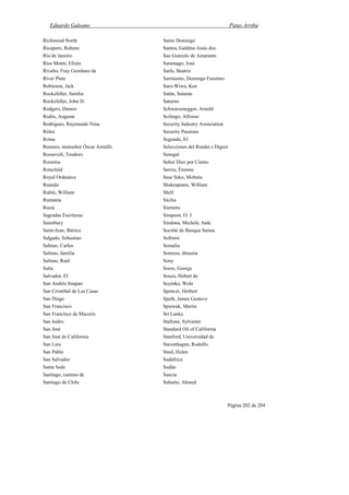 Eduardo Galeano Patas Arriba
Página 202 de 204
Richmond North
Ricupero, Rubens
Río de Janeiro
Ríos Montt, Efraín
Rivalto, Fray Giordano da
River Plate
Robinson, Jack
Rockefeller, familia
Rockefeller, John D.
Rodgers, Dennis
Rodin, Auguste
Rodrigues, Raymundo Nina
Rólex
Roma
Romero, monseñor Óscar Arnulfo
Roosevelt, Teodoro
Roraima
Rotschild
Royal Ordnance
Ruanda
Rubin, William
Rumanía
Rusia
Sagradas Escrituras
Sainsbury
Saint-Jean, Ibérico
Salgado, Sebastiao
Salinas, Carlos
Salinas, familia
Salinas, Raúl
Salta
Salvador, El
San Andrés Itzapan
San Cristóbal de Las Casas
San Diego
San Francisco
San Francisco de Macorís
San Isidro
San José
San José de California
San Luis
San Pablo
San Salvador
Santa Sede
Santiago, camino de
Santiago de Chile
Santo Domingo
Santos, Galdino Jesús dos
Sao Gonzalo de Amarante
Saramago, José
Sarlo, Beatriz
Sarmiento, Domingo Faustino
Saro-Wiwa, Ken
Satán, Satanás
Saturno
Schwarzenegger, Arnold
Scilingo, Alfonso
Security Industry Association
Security Passions
Segundo, El
Selecciones del Reader.s Digest
Senegal
Señor Diez por Ciento
Serres, Étienne
Sese Seko, Mobutu
Shakespeare, William
Shell
Sicilia
Siemens
Simpson, O. J.
Sindona, Michele, #ade
Société de Banque Suisse
Sofremi
Somalia
Somoza, dinastía
Sony
Soros, George
Souza, Hebert de
Soyinka, Wole
Spencer, Herbert
Speth, James Gustave
Spiewak, Martin
Sri Lanka
Stallone, Sylvester
Standard Oil of Califorma
Stanford, Universidad de
Stavenhagen, Rodolfo
Steel, Helen
Sudáfrica
Sudán
Suecia
Suharto, Ahmed
 
