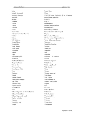 Eduardo Galeano Patas Arriba
Página 203 de 204
Suiza
Suiza de América, la
Summers, Lawrence
Supermán
Surinam
Tailandia
Taiw(n
Tántalo
Tanzania
Tarzán
Teatro Colón
Tele-Communications Inc. TC
Telebras
Televisa
Tell, Guillermo
Templo Mayor
Tenochtitlán
Tercer Mundo
Terkel, Studs
Terminator
Texaco
Texas
Thatcher, Margaret
The Lancet
The New York Times
Thugwane, Josiah
Yien An Men
Tietmeyer, Hans
Time Warner, CNN
Times
Timisoara
Tin-hai
Todman, Terence
Torres-García, Joaquín
Toto Zaugg
Touraine, Alain
Toynbee, Arnold
Traor, Moussa
Trece
Tribunal de justicia del Distrito Federal
Tribunal Federal Suiza
Tribunal Supremo de Israel
Trujillo, Leónidas
Tucumán
Turguéniev, Iván
Turquía
Twain, Mark
Ulises
UNCTAD, véase Conferencia de las NU para el
Comercio y el Desarrollo
UNESCO
UNICEF
Unión Carbide
Union de Banques Suisses
Unión Soviética
United Church of Christ
Universidad Libre de Barranquilla
Uruguay
US Public Health Service
US West Inmate Telephone Service
Vacher de Lapouge, Georges
Vancouver
Vanderbilt, Cornelius
Vaticano
Vegas, Las
Veintisiete
Veja
Venezuela
Verissimo, Luiz Fernando
Viacom
Victoria de Inglaterra
Vidal, Gore
Videla, Jorge Rafael
Viejo Antonio
Viena
Vietnam
Vietnam, guerra del
Villa Fiorito
Villa, Pancho
Vinci, Leonardo da
Violence Policy Center
Virginia
Visa
Viva más
Walker, William
Wall Strect
Wallraff, Günter
Washington DC
Watergate
Waterloo
Wayne, Bruce
Westinghouse
 