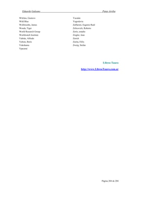 Eduardo Galeano Patas Arriba
Página 204 de 204
Wilches, Gustavo
Wild Blue
Wolfensohn, James
Woods, Tiger
World Research Group
Worldwatch Institute
Yabrán, Alfredo
Yeltsin, Boris
Yokohama
Ypacaraí
Yucatán
Yugoslavia
Zaffaroni, Eugenio Raúl
Zelicovich, Roberto
Zerío, estadio
Ziegler, Jean
Zurich
Zurita, Félix
Zweig, Stefan
Libros Tauro
http://www.LibrosTauro.com.ar
 