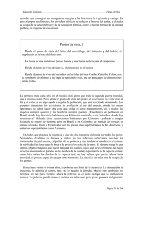 Eduardo Galeano Patas Arriba
Página 21 de 204
remedio que consagrar sus menguadas energías a las funciones de vigilancia y castigo. En
estos tiempos neoliberales, los derechos públicos se reducen a favores del poder, y el poder
se ocupa de la salud pública y de la educación pública, como si fueran formas de la caridad
pública, en vísperas de elecciones.
La pobreza mata cada año, en el mundo, más gente que toda la segunda guerra mundial,
que a muchos mató. Pero, desde el punto de vista del poder, el exterminio no viene mal, al
fin y al cabo, si en algo ayuda a regular la población, que está creciendo demasiado. Los
expertos denuncian los excedentes de población al sur del mundo, donde las masas
ignorantes no saben hacer otra cosa que violar el sexto mandamiento, día y noche: las
mujeres siempre quieren y los hombres siempre pueden. ¿Excedentes de población en
Brasil, donde hay diecisiete habitantes por kilómetro cuadrado, o en Colombia, donde hay
veintinueve? Holanda tiene cuatrocientos habitantes por kilómetro cuadrado y ningún
holandés se muere de hambre; pero en Brasil y en Colombia un puñado de voraces se
queda con todo. Haití y El Salvador son los países más superpoblados de las Américas, y
están tan superpoblados como Alemania.
El poder, que practica la injusticia y vive de ella, transpira violencia por todos los poros.
Sociedades divididas en buenos y malos: en los infiernos suburbanos acechan los
condenados de piel oscura, culpables de su pobreza y con tendencia hereditaria al crimen:
la publicidad les hace agua la boca y la policía los echa de la mesa. El sistema niega lo que
ofrece, objetos mágicos que hacen realidad los sueños, lujos que la tele promete, las luces
de neón anunciando el paraíso en las noches de la ciudad, esplendores de la riqueza virtual:
como bien saben los dueños de la riqueza real, no hay valium que pueda calmar tanta
ansiedad, ni prozac capaz de apagar tanto tormento. La cárcel y las balas son la terapia de
los pobres.
Hasta hace veinte o treinta años, la pobreza era fruto de la injusticia. Lo denunciaba la
izquierda, lo admitía el centro, rara vez lo negaba la derecha. Mucho han cambiado los
tiempos, en tan poco tiempo: ahora la pobreza es el justo castigo que la ineficiencia
merece. La pobreza puede merecer lástima, en todo caso, pero ya no provoca indignación:
Puntos de vista, 1
Desde el punto de vista del búho, del murciélago, del bohemio y del ladrón, el
crepúsculo es la hora del desayuno.
La lluvia es una maldición para el turista y una buena noticia para el campesino.
Desde el punto de vista del nativo, el pintoresco es el turista.
Desde el punto de vista de los indios de las islas del mar Caribe, Cristóbal Colón, con
su sombrero de plumas y su capa de terciopelo rojo, era un papagayo de dimensiones
jamás vistas.
 