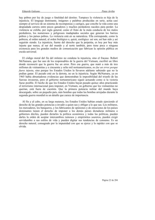 Eduardo Galeano Patas Arriba
Página 22 de 204
hay pobres por ley de juego o fatalidad del destino. Tampoco la violencia es hija de la
injusticia. El lenguaje dominante, imágenes y palabras producidas en serie, actúa casi
siempre al servicio de un sistema de recompensas y castigos, que concibe la vida como una
despiadada carrera entre pocos ganadores y muchos perdedores nacidos para perder. La
violencia se exhibe, por regla general, como el fruto de la mala conducta de los malos
perdedores, los numerosos y peligrosos inadaptados sociales que generan los barrios
pobres y los países pobres. La violencia está en su naturaleza. Ella corresponde, como la
pobreza, al orden natural, al orden biológico o, quizá, zoológico: así son, así han sido y así
seguirán siendo. La injusticia, fuente del derecho que la perpetúa, es hoy por hoy más
injusta que nunca, al sur del mundo y al norte también, pero tiene poca o ninguna
existencia para los grandes medios de comunicación que fabrican la opinión pública en
escala universal.
El código moral del fin del milenio no condena la injusticia, sino el fracaso. Robert
McNamara, que fue uno de los responsables de la guerra del Vietnam, escribió un libro
donde reconoció que la guerra fue un error. Pero esa guerra, que mató a más de tres
millones de vietnamitas y a cincuenta y ocho mil norteamericanos, no fue un error porque
fuera injusta, sino porque los Estados Unidos la llevaron adelante sabiendo que no la
podían ganar. El pecado está en la derrota, no en la injusticia. Según McNamara, ya en
1965 había abrumadoras evidencias que demostraban la imposibilidad del triunfo de las
fuerzas invasoras, pero el gobierno norteamericano siguió actuando como si la victoria
fuese posible. El hecho de que los Estados Unidos hayan pasado quince años practicando
el terrorismo internacional para imponer, en Vietnam, un gobierno que los vietnamitas no
querían, está fuera de cuestión. Que la primera potencia militar del mundo haya
descargado, sobre un pequeño país, más bombas que todas las bombas arrojadas durante la
segunda guerra mundial es un detalle que carece de importancia.
Al fin y al cabo, en su larga matanza, los Estados Unidos habían estado ejerciendo el
derecho de las grandes potencias a invadir a quien sea y obligar a lo que sea. Los militares,
los mercaderes, los banqueros, y los fabricantes de opiniones y de emociones de los países
dominantes tienen el derecho de imponer a los demás países dictaduras militares o
gobiernos dóciles, pueden dictarles la política económica y todas las políticas, pueden
darles la orden de aceptar intercambios ruinosos y empréstitos usureros, pueden exigir
servidumbre a sus estilos de vida y pueden digitar sus tendencias de consumo. Es un
derecho natural, consagrado por la impunidad con que se ejerce y la rapidez con que se
olvida.
 