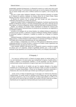 Eduardo Galeano Patas Arriba
Página 24 de 204
prosperidad y garantía de democracia. La libertad de comercio se vende como nueva, pero
tiene una historia larga. Y esa historia tiene mucho que ver con los orígenes de la injusticia,
que en nuestro tiempo reina como si hubiera nacido de un repollo, o de la oreja de una
cabra:
hace tres o cuatro siglos, Inglaterra, Holanda y Francia ejercían la piratería, en nombre
de la libertad de comercio, mediante los buenos oficios de sir Francis Drake, Henry
Morgan, Piet Heyn, Franzois Lolonois y otros neoliberales de la época;
la libertad de comercio fue la coartada que toda Europa usó para enriquecerse
vendiendo carne humana, en el tráfico de esclavos;
cuando los Estados Unidos se independizaron de Inglaterra, lo primero que hicieron fue
prohibir la libertad de comercio, y las telas norteamericanas, más caras y más feas que las
telas inglesas, se hicieron obligatorias, desde el pañal del bebé hasta la mortaja del muerto;
después, sin embargo, los Estados Unidos enarbolaron la libertad de comercio para
obligar a muchos países latinoamericanos al consumo de sus mercancías, sus empréstitos y
sus dictadores militares;
envueltos en los pliegues de esa misma bandera, los soldados británicos impusieron el
consumo de opio en China, a cañonazos, mientras el filibustero William Walker restablecía
la esclavitud, también a cañonazos, y también en nombre de la libertad, en América
Central;
rindiendo homenaje a la libertad de comercio, la industria británica redujo a la India a la
última miseria, y la banca británica ayudó a financiar el exterminio del Paraguay, que hasta
1870 había sido el único país latinoamericano de veras independiente;
pasó el tiempo y a Guatemala se le ocurrió, en 1954, practicar la libertad de comercio
comprando petróleo a la Unión Soviética, y entonces los Estados Unidos organizaron una
fulminante invasión, que puso las cosas en su lugar;
y poco después, también Cuba ignoró que su libertad de comercio consistía en aceptar
los precios que se le imponían, compró el prohibido petróleo ruso, y ahí se armó el
tremendo lío que desembocó en la invasión de Playa Girón y en el bloqueo interminable.
El lenguaje, 1
Las empresas multinacionales se llaman así porque operan en muchos países a la
vez, pero pertenecen a los pocos países que monopolizan la riqueza, el poder político,
militar y cultural, el conocimiento científico y la alta tecnología. Las diez mayores
multinacionales suman actualmente un ingreso mayor que el de cien países juntos.
Países en desarrollo es el nombre con que los expertos designan a los países
arrollados por el desarrollo ajeno. Según las Naciones Unidas, los países en desarrollo
envían a los países desarrollados, a través de las desiguales relaciones comerciales y
financieras, diez veces más dinero que el dinero que reciben por la ayuda externa.
Ayuda externa se llama el impuestito que el vicio paga a la virtud en las relaciones
internacionales. La ayuda externa se distribuye de tal manera que, por regla general,
confirma la injusticia, y rara vez la contradice. El África negra padecía, en 1995, el 75
por ciento de los casos de sida en el mundo, pero recibía el tres por ciento de los fondos
distribuidos por los organismos internacionales para la prevención de esa peste.
 