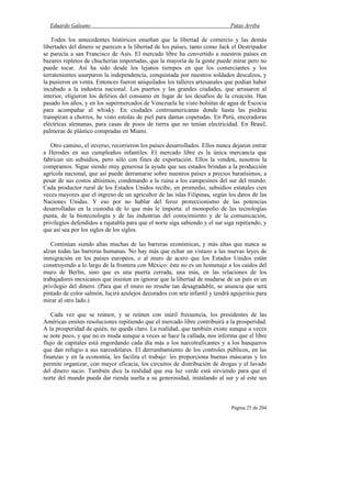 Eduardo Galeano Patas Arriba
Página 25 de 204
Todos los antecedentes históricos enseñan que la libertad de comercio y las demás
libertades del dinero se parecen a la libertad de los países, tanto como Jack el Destripador
se parecía a san Francisco de Asís. El mercado libre ha convertido a nuestros países en
bazares repletos de chucherías importadas, que la mayoría de la gente puede mirar pero no
puede tocar. Así ha sido desde los lejanos tiempos en que los comerciantes y los
terratenientes usurparon la independencia, conquistada por nuestros soldados descalzos, y
la pusieron en venta. Entonces fueron aniquilados los talleres artesanales que podían haber
incubado a la industria nacional. Los puertos y las grandes ciudades, que arrasaron al
interior, eligieron los delirios del consumo en lugar de los desafíos de la creación. Han
pasado los años, y en los supermercados de Venezuela he visto bolsitas de agua de Escocia
para acompañar al whisky. En ciudades centroamericanas donde hasta las piedras
transpiran a chorros, he visto estolas de piel para damas copetudas. En Perú, enceradoras
eléctricas alemanas, para casas de pisos de tierra que no tenían electricidad. En Brasil,
palmeras de plástico compradas en Miami.
Otro camino, el inverso, recorrieron los países desarrollados. Ellos nunca dejaron entrar
a Herodes en sus cumpleaños infantiles. El mercado libre es la única mercancía que
fabrican sin subsidios, pero sólo con fines de exportación. Ellos la venden, nosotros la
compramos. Sigue siendo muy generosa la ayuda que sus estados brindan a la producción
agrícola nacional, que así puede derramarse sobre nuestros países a precios baratísimos, a
pesar de sus costos altísimos, condenando a la ruina a los campesinos del sur del mundo.
Cada productor rural de los Estados Unidos recibe, en promedio, subsidios estatales cien
veces mayores que el ingreso de un agricultor de las islas Filipinas, según los datos de las
Naciones Unidas. Y eso por no hablar del feroz proteccionismo de las potencias
desarrolladas en la custodia de lo que más le importa: el monopolio de las tecnologías
punta, de la biotecnología y de las industrias del conocimiento y de la comunicación,
privilegios defendidos a rajatabla para que el norte siga sabiendo y el sur siga repitiendo, y
que así sea por los siglos de los siglos.
Continúan siendo altas muchas de las barreras económicas, y más altas que nunca se
alzan todas las barreras humanas. No hay más que echar un vistazo a las nuevas leyes de
inmigración en los países europeos, o al muro de acero que los Estados Unidos están
construyendo a lo largo de la frontera con México: éste no es un homenaje a los caídos del
muro de Berlín, sino que es una puerta cerrada, una más, en las relaciones de los
trabajadores mexicanos que insisten en ignorar que la libertad de mudarse de un país es un
privilegio del dinero. (Para que el muro no resulte tan desagradable, se anuncia que será
pintado de color salmón, lucirá azulejos decorados con arte infantil y tendrá agujeritos para
mirar al otro lado.)
Cada vez que se reúnen, y se reúnen con inútil frecuencia, los presidentes de las
Américas emiten resoluciones repitiendo que el mercado libre contribuirá a la prosperidad.
A la prosperidad de quién, no queda claro. La realidad, que también existe aunque a veces
se note poco, y que no es muda aunque a veces se hace la callada, nos informa que el libre
flujo de capitales está engordando cada día más a los narcotraficantes y a los banqueros
que dan refugio a sus narcodólares. El derrumbamiento de los controles públicos, en las
finanzas y en la economía, les facilita el trabajo: les proporciona buenas máscaras y les
permite organizar, con mayor eficacia, los circuitos de distribución de drogas y el lavado
del dinero sucio. También dice la realidad que esa luz verde está sirviendo para que el
norte del mundo pueda dar rienda suelta a su generosidad, instalando al sur y al este sus
 