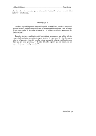 Eduardo Galeano Patas Arriba
Página 26 de 204
industrias más contaminantes, pagando salarios simbólicos y obsequiándonos sus residuos
nucleares y otras basuras.
El lenguaje, 2
En 1995, la prensa argentina reveló que algunos directores del Banco Nación habían
recibido treinta y siete millones de dólares de la empresa norteamericana IBM, a cambio
de una contratación de servicios cotizados en 120 millones de dólares por encima del
precio normal.
Tres años después, esos directores del banco estatal reconocieron que habían cobrado
y depositado en Suiza tales dineritos, pero tuvieron el buen gusto de evitar la palabra
soborno o la grosera expresión popular coima: uno usó la palabra gratificación, otro
dijo que era una gentileza, y el más delicado explicó que se trataba de un
reconocimiento por la alegría de la IBM.
 