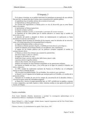 Eduardo Galeano Patas Arriba
Página 27 de 204
Fuentes consultadas
Ávila Curiel, Abelardo, «Hambre, desnutrición y sociedad. La investigación epidemiológica de la
desnutrición en México». Guadalajara, Universidad, 1990.
Barnet, Richard Jr., y John Cavanagh. «Global dreams: imperial corporations and the New World Order».
Nueva York, Simons Schuster, 1994.
Chesnais, Franzois, «La mondialisation du capital». París, Syros, 1997.
El lenguaje, 3
En la época victoriana, no se podían mencionar los pantalones en presencia de una señorita.
Hoy por hoy, no queda bien decir ciertas cosas en presencia de la opinión pública:
el capitalismo luce el nombre artístico de economía de mercado;
el imperialismo se llama globalización;
las víctimas del imperialismo se llaman países en vías de desarrollo, que es como llamar
niños a los enanos;
el oportunismo se llama pragmatismo;
la traición se llama realismo;
los pobres se llaman carentes, o carenciados, o personas de escasos recursos;
la expulsión de los niños pobres por el sistema educativo se conoce bajo el nombre de
deserción escolar;
el derecho del patrón a despedir al obrero sin indemnización ni explicación se llama
flexibilización del mercado laboral;
el lenguaje oficial reconoce los derechos de las mujeres, entre los derechos de las minorías,
como si la mitad masculina de la humanidad fuera la mayoría;
en lugar de dictadura militar, se dice proceso;
las torturas se llaman apremios ilegales, o también presiones físicas y psicológicas;
cuando los ladrones son de buena familia, no son ladrones, sino cleptómanos;
el saqueo de los fondos públicos por los políticos corruptos responde al nombre de
enriquecimiento ilícito;
se llaman accidentes los crímenes que cometen los automóviles;
para decir ciegos, se dice no videntes;
un negro es un hombre de color;
donde dice larga y penosa enfermedad, debe leerse cáncer o sida;
repentina dolencia significa infarto;
nunca se dice muerto, sino desaparición física;
tampoco son muertos los seres humanos aniquilados en las operaciones militares:
los muertos en batalla son bajas, y los civiles que se la ligan sin comerla ni beberla, son
daños colaterales;
en 1995, cuando las explosiones nucleares de Francia en el Pacífico sur, el embajador
francés en Nueva Zelanda declaró:
«No me gusta esa palabra bomba. No son bombas. Son artefactos que explotan»;
se llaman Convivir algunas de las bandas que asesinan gente en Colombia, a la sombra de la
protección militar;
Dignidad era el nombre de unos de los campos de concentración de la dictadura chilena y
Libertad la mayor cárcel de la dictadura uruguaya;
se llama Paz y Justicia el grupo paramilitar que, en 1997, acribilló por la espalda a cuarenta
y cinco campesinos, casi todos mujeres y niños, mientras rezaban en una iglesia del pueblo de
Acteal, en Chiapas.
 