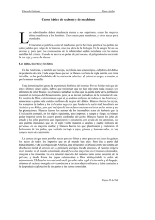 Eduardo Galeano Patas Arriba
Página 29 de 204
Curso básico de racismo y de machismo
os subordinados deben obediencia eterna a sus superiores, como las mujeres
deben obediencia a los hombres. Unos nacen para mandones, y otros nacen para
mandados.
El racismo se justifica, como el machismo, por la herencia genética: los pobres no
están jodidos por culpa de la historia, sino por obra de la biología. En la sangre llevan su
destino y, para peor, los cromosomas de la inferioridad suelen mezclarse con las malas
semillas del crimen. Cuando se acerca un pobre de piel oscura, el peligrosímetro enciende
la luz roja; y suena la alarma.
Los mitos, los ritos y los hitos
En las Américas, y también en Europa, la policía caza estereotipos, culpables del delito
de portación de cara. Cada sospechoso que no es blanco confirma la regla escrita, con tinta
invisible, en las profundidades de la conciencia colectiva: el crimen es negro, o marrón, o
por lo menos amarillo.
Esta demonización ignora la experiencia histórica del mundo. Por no hablar más que de
estos últimos cinco siglos, habría que reconocer que no han sido para nada escasos los
crímenes de color blanco. Los blancos sumaban no más que la quinta parte de la población
mundial en tiempos del Renacimiento, pero ya se decían portadores de la voluntad divina.
En nombre de Dios, exterminaron a qué sé yo cuántos millones de indios en las Américas y
arrancaron a quién sabe cuántos millones de negros del África. Blancos fueron los reyes,
los vampiros de indios y los traficantes negreros que fundaron la esclavitud hereditaria en
América y en África, para que los hijos de los esclavos nacieran esclavos en las minas y en
las plantaciones. Blancos fueron los autores de los incontables actos de barbarie que la
Civilización cometió, en los siglos siguientes, para imponer, a sangre y fuego, su blanco
poder imperial sobre los cuatro puntos cardinales del globo. Blancos fueron los jefes de
estado y los jefes guerreros que organizaron y ejecutaron, con ayuda de los japoneses, las
dos guerras mundiales que en el siglo veinte mataron a sesenta y cuatro millones de
personas, en su mayoría civiles; y blancos fueron los que planificaron y realizaron el
holocausto de los judíos, que también incluyó a rojos, gitanos y homosexuales, en los
campos nazis de exterminio.
La certeza de que unos pueblos nacen para ser libres y otros para ser esclavos ha guiado
los pasos de todos los imperios que en el mundo han sido. Pero fue a partir del
Renacimiento, y de la conquista de América, que el racismo se articuló como un sistema de
absolución moral al servicio de la glotonería europea. Desde entonces, el racismo impera
en el mundo: en el mundo colonizado, descalifica a las mayorías; en el mundo colonizador,
margina a las minorías. La era colonial necesitó del racismo tanto como necesitó de la
pólvora, y desde Roma los papas calumniaban a Dios atribuyéndole la orden de
arrasamiento. El derecho internacional nació para dar valor legal a la invasión y al despojo,
mientras el racismo otorgaba salvoconductos a las atrocidades militares y daba coartadas a
la despiadada explotación de las gentes y las tierras sometidas.
L
 
