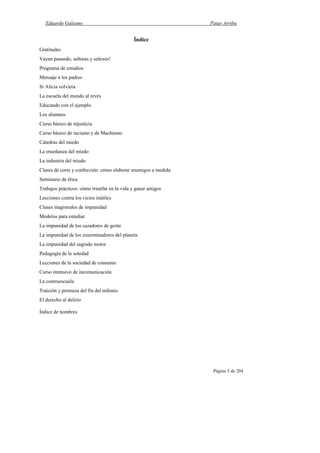 Eduardo Galeano Patas Arriba
Página 3 de 204
Índice
Gratitudes
Vayan pasando, señoras y señores!
Programa de estudios
Mensaje a los padres
Si Alicia volviera
La escuela del mundo al revés
Educando con el ejemplo
Los alumnos
Curso básico de injusticia
Curso básico de racismo y de Machismo
Cátedras del miedo
La enseñanza del miedo
La industria del miedo
Clases de corte y confección: cómo elaborar enemigos a medida
Seminario de ética
Trabajos prácticos: cómo triunfar en la vida y ganar amigos
Lecciones contra los vicios inútiles
Clases magistrales de impunidad
Modelos para estudiar
La impunidad de los cazadores de gente
La impunidad de los exterminadores del planeta
La impunidad del sagrado motor
Pedagogía de la soledad
Lecciones de la sociedad de consumo
Curso intensivo de incomunicación
La contraescuela
Traición y promesa del fin del milenio
El derecho al delirio
Índice de nombres
 
