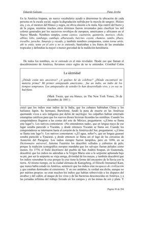Eduardo Galeano Patas Arriba
Página 30 de 204
En la América hispana, un nuevo vocabulario ayudó a determinar la ubicación de cada
persona en la escala social, según la degradación sufrida por la mezcla de sangres. Mulato
era, y es, el mestizo del blanco y negra, en obvia alusión a la mula, hija estéril del burro y
de la yegua, mientras muchos otros términos fueron inventados para clasificar los mil
colores generados por los sucesivos revoltijos de europeos, americanos y africanos en el
Nuevo Mundo. Nombres simples, como castizo, cuarterón, quinterón, morisco, cholo,
albino, lobo, zambaigo, cambujo, albarazado, barcino, coyote, chamiso, zambo, jíbaro,
tresalbo, jarocho, lunarejo y rayado, y también nombres compuestos, como torna atrás,
ahí te estás, tente en el aire y no te entiendo, bautizaban a los frutos de las ensaladas
tropicales y defendían la mayor o menor gravedad de la maldición hereditaria.
De todos los nombres, no te entiendo es el más revelador. Desde eso que llaman el
descubrimiento de América, llevamos cinco siglos de no te entiendos. Cristóbal Colón
creyó que los indios eran indios de la India, que los cubanos habitaban China y los
haitianos Japón. Su hermano, Bartolomé, fundó la pena de muerte en las Américas
quemando vivos a seis indígenas por delito de sacrilegio: los culpables habían enterrado
estampitas católicas para que los nuevos dioses hicieran fecundas las siembras. Cuando los
conquistadores llegaron a las costas del este de México, preguntaron: «¿Cómo se llama
este lugar?». Los nativos contestaron: «No entendemos nada», que en lengua maya de ese
lugar sonaba parecido a Yucatán, y desde entonces Yucatán se llama así. Cuando los
conquistadores se internaron hasta el corazón de la América del Sur, preguntaron: «¿Cómo
se llama este lago?». Los nativos contestaron: «¿El agua, señor?», que en lengua guaraní
sonaba parecido a Ypacaraí, y desde entonces se llama así el lago de las cercanías de
Asunción del Paraguay. Los indios siempre fueron lampiños, pero en 1694, en su
Dictionnaire universel, Antoine Furetiére los describió velludos y cubiertos de pelo,
porque la tradición iconográfica europea mandaba que los salvajes fueran peludos como
monos. En 1774, el fraile doctrinero del pueblo de San Andrés Itzapan, en Guatemala,
descubrió que los indios no adoraban a la Virgen María sino a la serpiente aplastada bajo
su pie, por ser la serpiente su vieja amiga, divinidad de los mayas, y también descubrió que
los indios veneraban la cruz porque la cruz tiene la forma del encuentro de la lluvia con la
tierra. Al mismo tiempo, en la ciudad alemana de Kanigsberg, el filósofo Immanuel Kant,
que nunca había estado en América, sentenció que los indios eran incapaces de civilización
y que estaban destinados al exterminio. Y en eso andaban, la verdad sea dicha, aunque no
por méritos propios: no eran muchos los indios que habían sobrevivido a los disparos del
arcabuz y del cañón, al ataque de los virus y de las bacterias desconocidas en América, y a
las jornadas infinitas del trabajo forzado en los campos y en las minas de oro y plata. Y
La identidad
¿Dónde están mis ancestros? ¿A quiénes he de celebrar? ¿Dónde encontraré mi
materia prima? Mi primer antepasado americano... fue un indio, un indio de los
tiempos tempranos. Los antepasados de ustedes lo han desarrollado vivo, y yo soy su
huérfano.
(Mark Twain, que era blanco, en The New York Times, 26 de
diciembre de 1881.)
 