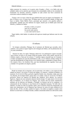 Eduardo Galeano Patas Arriba
Página 33 de 204
indios pusieron los muertos en la guerra entre Ecuador y Perú; y no había más que
soldados indios en los ejércitos que arrasaron las comunidades indias en las montañas de
Guatemala: los oficiales, mestizos, cumplían en cada crimen una feroz ceremonia de
exorcismo contra la mitad de su sangre.
Trabaja como un negro, dicen los que también dicen que los negros son haraganes. Se
dice: El blanco corre, el negro huye. El blanco que corre es hombre robado; el negro que
huye es ladrón. Hasta Martín Fierro, personaje que encarnó a los gauchos pobres y
perseguidos, opinaba que eran ladrones los negros, hechos por el Diablo para tizón del
infierno, y también los indios:
El indio es indio y no quiere
apiar de su condición,
ha nacido indio ladrón,
y como indio ladrón muere.
Negro ladrón, indio ladrón: la tradición del equívoco manda que ladrones sean los más
robados.
Desde los tiempos de la conquista y de la esclavitud, a los indios y a los negros les han
robado los brazos y las tierras, la fuerza de trabajo y la riqueza; y también la palabra y la
memoria. En el río de la Plata, quilombo significa burdel, caos, desorden, relajo, pero esta
voz africana, de la lengua bantú, quiere decir, en verdad, campo de iniciación. En Brasil,
quilombos fueron los espacios de libertad que fundaron, selva adentro, los esclavos
fugitivos. Algunos de esos santuarios duraron mucho tiempo. Un siglo entero vivió el reino
libre de Palmares, en el interior de Alagoas, que resistió más de treinta expediciones
militares de los ejércitos de Holanda y Portugal. La historia real de la conquista y la
colonización de las Américas es una historia de la dignidad incesante. No hubo día sin
rebelión, en todos los años de aquellos siglos; pero la historia oficial ha ninguneado casi
todos esos alzamientos, con el desprecio que merecen los actos de mala conducta de la
mano de obra. Al fin y al cabo, cuando los negros y los indios se negaban a aceptar como
destino la esclavitud o el trabajo forzado, estaban cometiendo delitos de subversión contra
El infierno
En tiempos coloniales, Palenque fue el santuario de libertad que escondía, selva
adentro, a los esclavos negros fugitivos de Cartagena de Indias y de las plantaciones de
la costa colombiana.
Pasaron los años, los siglos. Palenque sobrevivió. Los palenqueros siguen creyendo
que la tierra, su tierra, es un cuerpo, hecho de montes, selvas, aires, gentes, que por los
árboles respira y llora por los arroyos. Y también siguen creyendo que en el paraíso
reciben recompensa los que han disfrutado la vida, y en el infierno reciben castigo los
que han desobedecido la orden divina: en el infierno arden, condenados al fuego eterno,
las mujeres frías y los hombres fríos, que han desobedecido las sagradas voces que
mandan vivir gozando con alegría y pasión.
 
