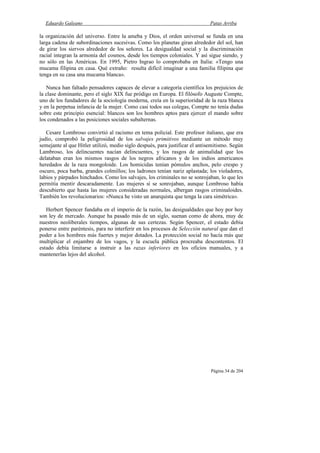 Eduardo Galeano Patas Arriba
Página 34 de 204
la organización del universo. Entre la ameba y Dios, el orden universal se funda en una
larga cadena de subordinaciones sucesivas. Como los planetas giran alrededor del sol, han
de girar los siervos alrededor de los señores. La desigualdad social y la discriminación
racial integran la armonía del cosmos, desde los tiempos coloniales. Y así sigue siendo, y
no sólo en las Américas. En 1995, Pietro Ingrao lo comprobaba en Italia: «Tengo una
mucama filipina en casa. Qué extraño: resulta difícil imaginar a una familia filipina que
tenga en su casa una mucama blanca».
Nunca han faltado pensadores capaces de elevar a categoría científica los prejuicios de
la clase dominante, pero el siglo XIX fue pródigo en Europa. El filósofo Auguste Compte,
uno de los fundadores de la sociología moderna, creía en la superioridad de la raza blanca
y en la perpetua infancia de la mujer. Como casi todos sus colegas, Compte no tenía dudas
sobre este principio esencial: blancos son los hombres aptos para ejercer el mando sobre
los condenados a las posiciones sociales subalternas.
Cesare Lombroso convirtió al racismo en tema policial. Este profesor italiano, que era
judío, comprobó la peligrosidad de los salvajes primitivos mediante un método muy
semejante al que Hitler utilizó, medio siglo después, para justificar el antisemitismo. Según
Lambroso, los delincuentes nacían delincuentes, y los rasgos de animalidad que los
delataban eran los mismos rasgos de los negros africanos y de los indios americanos
heredados de la raza mongoloide. Los homicidas tenían pómulos anchos, pelo crespo y
oscuro, poca barba, grandes colmillos; los ladrones tenían nariz aplastada; los violadores,
labios y párpados hinchados. Como los salvajes, los criminales no se sonrojaban, lo que les
permitía mentir descaradamente. Las mujeres sí se sonrojaban, aunque Lombroso había
descubierto que hasta las mujeres consideradas normales, albergan rasgos criminaloides.
También los revolucionarios: «Nunca he visto un anarquista que tenga la cara simétrica».
Herbert Spencer fundaba en el imperio de la razón, las desigualdades que hoy por hoy
son ley de mercado. Aunque ha pasado más de un siglo, suenan como de ahora, muy de
nuestros neoliberales tiempos, algunas de sus certezas. Según Spencer, el estado debía
ponerse entre paréntesis, para no interferir en los procesos de Selección natural que dan el
poder a los hombres más fuertes y mejor dotados. La protección social no hacía más que
multiplicar el enjambre de los vagos, y la escuela pública procreaba descontentos. El
estado debía limitarse a instruir a las razas inferiores en los oficios manuales, y a
mantenerlas lejos del alcohol.
 