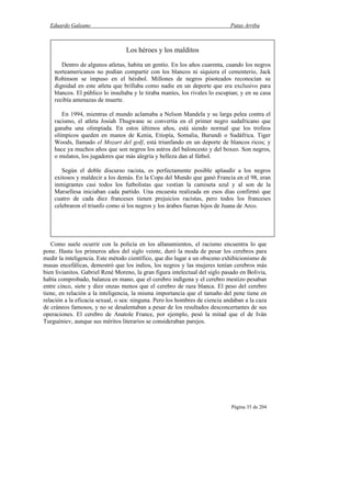 Eduardo Galeano Patas Arriba
Página 35 de 204
Como suele ocurrir con la policía en los allanamientos, el racismo encuentra lo que
pone. Hasta los primeros años del siglo veinte, duró la moda de pesar los cerebros para
medir la inteligencia. Este método científico, que dio lugar a un obsceno exhibicionismo de
masas encefálicas, demostró que los indios, los negros y las mujeres tenían cerebros más
bien livianitos. Gabriel René Moreno, la gran figura intelectual del siglo pasado en Bolivia,
había comprobado, balanza en mano, que el cerebro indígena y el cerebro mestizo pesaban
entre cinco, siete y diez onzas menos que el cerebro de raza blanca. El peso del cerebro
tiene, en relación a la inteligencia, la misma importancia que el tamaño del pene tiene en
relación a la eficacia sexual, o sea: ninguna. Pero los hombres de ciencia andaban a la caza
de cráneos famosos, y no se desalentaban a pesar de los resultados desconcertantes de sus
operaciones. El cerebro de Anatole France, por ejemplo, pesó la mitad que el de Iván
Turguéniev, aunque sus méritos literarios se consideraban parejos.
Los héroes y los malditos
Dentro de algunos atletas, habita un gentío. En los años cuarenta, cuando los negros
norteamericanos no podían compartir con los blancos ni siquiera el cementerio, Jack
Robinson se impuso en el béisbol. Millones de negros pisoteados reconocían su
dignidad en este atleta que brillaba como nadie en un deporte que era exclusivo para
blancos. El público lo insultaba y le tiraba maníes, los rivales lo escupían; y en su casa
recibía amenazas de muerte.
En 1994, mientras el mundo aclamaba a Nelson Mandela y su larga pelea contra el
racismo, el atleta Josiah Thugwane se convertía en el primer negro sudafricano que
ganaba una olimpíada. En estos últimos años, está siendo normal que los trofeos
olímpicos queden en manos de Kenia, Etiopía, Somalia, Burundi o Sudáfrica. Tiger
Woods, llamado el Mozart del golf, está triunfando en un deporte de blancos ricos; y
hace ya muchos años que son negros los astros del baloncesto y del boxeo. Son negros,
o mulatos, los jugadores que más alegría y belleza dan al fútbol.
Según el doble discurso racista, es perfectamente posible aplaudir a los negros
exitosos y maldecir a los demás. En la Copa del Mundo que ganó Francia en el 98, eran
inmigrantes casi todos los futbolistas que vestían la camiseta azul y al son de la
Marsellesa iniciaban cada partido. Una encuesta realizada en esos días confirmó que
cuatro de cada diez franceses tienen prejuicios racistas, pero todos los franceses
celebraron el triunfo como si los negros y los árabes fueran hijos de Juana de Arco.
 