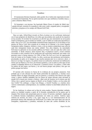 Eduardo Galeano Patas Arriba
Página 36 de 204
Hace un siglo, Alfred Binet inventó en París el primer test de coeficiente intelectual,
con el sano propósito de identificar a los niños que necesitaban más ayuda de los maestros
en las escuelas. El inventor fue el primero en advertir que este instrumento no servía para
medir la inteligencia, que no puede ser medida, y que no debía ser usado para descalificar a
nadie. Pero ya en 1913, las autoridades norteamericanas impusieron el test de Binet en las
puertas de Nueva York, bien cerquita de la estatua de la Libertad, a los recién llegados
inmigrantes judíos, húngaros, italianos y rusos, y de esa manera comprobaron que ocho de
cada diez inmigrantes tenían una mente infantil. Tres años después, las autoridades
bolivianas lo aplicaron en las escuelas públicas de Potosí: ocho de cada diez niños eran
anormales. Y desde entonces, hasta nuestros días, el desprecio racial y social continúa
invocando el valor científico de las mediciones del coeficiente intelectual, que tratan a las
personas como si fueran números. En 1994, el libro The bell curve tuvo un espectacular
éxito de ventas en los Estados Unidos. La obra, escrita por dos profesores universitarios,
proclamaba sin pelos en la lengua lo que muchos piensan pero no se atreven a decir, o
dicen en voz baja: los negros y los pobres tienen un coeficiente intelectual inevitablemente
menor que los blancos y los ricos, por herencia genética, y por lo tanto se echa agua al mar
cuando se dilapidan dineros en su educación y asistencia social. Los pobres, y sobre todo
los pobres de piel negra, son burros, y no son burros porque sean pobres, sino que son
pobres porque son burros.
El racismo sólo reconoce la fuerza de la evidencia de sus propios prejuicios. Está
probado que el arte africano ha sido fuente primordial de inspiración, y muchas veces
también objeto de plagio descarado, para los pintores y escultores más famosos del siglo
veinte; y parece también indudable que los ritmos de origen africano están salvando al
mundo de la muerte por tristeza o bostezo. ¿Qué sería de nosotros sin la música que del
África vino y generó nuevas magias en Brasil, en los Estados Unidos y en las costas del
mar Caribe? Sin embargo, a Jorge Luis Borges, a Arnold Toynbee y a muchos otros
valiosos intelectuales contemporáneos, les resultaba evidente la esterilidad cultural de los
negros.
En las Américas, la cultura real es hija de varias madres. Nuestra identidad, múltiple,
realiza su vitalidad creadora a partir de la fecunda contradicción de las partes que la
integran. Pero hemos sido amaestrados para no vernos. El racismo, mutilador, impide que
la condición humana resplandezca plenamente con todos sus colores. América sigue
enferma de racismo; de norte a sur, sigue ciega de sí. Los latinoamericanos de mi
generación hemos sido educados por Hollywood. Los indios eran unos tipos con cara de
amargados, emplumados y pintados, mareados de tanto dar vueltas alrededor de las
Nombres
El maratonista Doroteo Guamuch, indio quiché, fue el atleta más importante de toda
la historia de Guatemala. Por ser gloria nacional, tuvo que cambiarse el nombre maya y
pasó a llamarse Mateo Flores.
En homenaje a sus proezas, fue bautizado Mateo Flores el estadio de fútbol más
grande del país, mientras él se ganaba la vida como caddy, cargando palos y recogiendo
pelotitas y propinas en los campos del Mayam Golf Club.
 