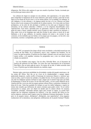 Eduardo Galeano Patas Arriba
Página 37 de 204
diligencias. Del África sólo supimos lo que nos enseñó el profesor Tarzán, inventado por
un novelista que nunca estuvo allí.
Las culturas de origen no europeo no son culturas, sino ignorancias, a lo sumo útiles
para comprobar la impotencia de las razas inferiores, para atraer turistas y para dar la nota
típica en las fiestas de fin de curso y en las fechas patrias. En la realidad, sin embargo, la
raíz indígena o la raíz africana, y en algunos países las dos a la vez, florecen con tanta
fuerza como la raíz europea en los jardines de la cultura mestiza. A la vista están sus frutos
prodigiosos, en las artes de alto prestigio y también en las artes que el desprecio llama
artesanías, en las culturas reducidas a folklore y en las religiones descalificadas como
supersticiones. Esas raíces, ignoradas pero no ignorantes, nutren la vida cotidiana de la
gente de carne y hueso, aunque muchas veces la gente no sepa o prefiera no enterarse, y
ellas están vivas en los lenguajes que cada día revelan lo que somos a través de lo que
hablamos y de lo que callamos, en nuestras maneras de comer y de cocinar lo que
comemos, en las melodías que nos bailan, en los juegos que nos juegan, y en las mil y una
ceremonias, secretas o compartidas, que nos ayudan a vivir.
Durante siglos estuvieron prohibidas las divinidades venidas del pasado americano y de
las costas del África. Hoy día ya no viven en la clandestinidad; y aunque siguen
padeciendo desprecio, suelen recibir el homenaje de numerosos blancos y mestizos que
creen en ellas, o por lo menos las saludan y les piden favores. En los países andinos, ya no
son sólo los indígenas quienes inclinan la copa y dejan caer el primer trago para que beba
la Pachamama, la diosa de la tierra. En las islas del Caribe, y en las costas atlánticas de la
América del Sur, ya no son sólo los negros quienes ofrecen flores y golosinas a Iemanyá, la
diosa de la mar. Atrás han quedado los tiempos en que los indios indígenas y negros no
tenían más remedio que disfrazarse de santos cristianos para poder existir. Ya no sufren
persecución ni castigo, pero son objeto de desdén para la cultura oficial. En nuestras
sociedades, alienadas, entrenadas durante siglos para escupir al espejo, no resulta fácil
aceptar que las religiones originarias de América, y las que vinieron del África en los
navíos negreros, merecen tanto respeto como las religiones cristianas dominantes. No más,
pero ni un poquito menos. ¿Religiones? ¿Religiones, esas supercherías? ¿Esas paganas
exaltaciones de la naturaleza, esas peligrosas celebraciones de la pasión humana? Pueden
Justicia
En 1997, un automóvil de chapa oficial venía circulando a velocidad normal por una
avenida de San Pablo. En el automóvil, nuevo, caro, viajaban tres hombres. En un
cruce, los paró un policía. El policía los hizo bajar y durante cerca de una hora los tuvo
manos arriba, y de espaldas, mientras les preguntaba una y otra vez dónde habían
robado ese automóvil.
Los tres hombres eran negros. Uno de ellos, Edivaldo Brito, era el Secretario de
Justicia del gobierno de San Pablo. Los otros dos eran funcionarios de la Secretaría.
Para Brito, esto no tenía nada de nuevo. En menos de un año, le había ocurrido cinco
veces. El policía que los había detenido era, también, negro.
 