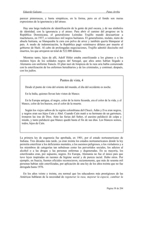 Eduardo Galeano Patas Arriba
Página 38 de 204
parecer pintorescas, y hasta simpáticas, en la forma, pero en el fondo son meras
expresiones de la ignorancia y del atraso.
Hay una larga tradición de identificación de la gente de piel oscura, y de sus símbolos
de identidad, con la ignorancia y el atraso. Para abrir el camino del progreso en la
República Dominicana, el generalísimo Leónidas Trujillo mandó descuartizar a
machetazos, en 1937, a veinticinco mil negros haitianos. El generalísimo, mulato, nieto de
abuela haitiana, se blanqueaba la cara con polvo de arroz y también quería blanquear al
país. A modo de indemnización, la República pagó veintinueve dólares por muerto al
gobierno de Haití. Al cabo de prolongadas negociaciones, Trujillo admitió dieciocho mil
muertos, los que arrojaron un total de 522.000 dólares.
Mientras tanto, lejos de allí, Adolf Hitler estaba esterilizando a los gitanos y a los
mulatos hijos de los soldados negros del Senegal, que años antes habían llegado a
Alemania con uniforme francés. El plan nazi de limpieza de la raza aria había comenzado
con la esterilización de los enfermos hereditarios y de los criminales, y continuó, después,
con los judíos.
La primera ley de eugenesia fue aprobada, en 1901, por el estado norteamericano de
Indiana. Tres décadas más tarde, ya eran treinta los estados norteamericanos donde la ley
permitía esterilizar a los deficientes mentales, a los asesinos peligrosos, a los violadores y a
los miembros de categorías tan nebulosas como los pervertidos sociales, los adictos al
alcohol o a las drogas y las personas enfermas y degeneradas. En su mayoría, los
esterilizados eran, por supuesto, negros. En Europa, Alemania no fue el único país que
tuvo leyes inspiradas en razones de higiene social y de pureza racial. Hubo otros. Por
ejemplo, en Suecia, fuentes oficiales reconocieron, recientemente, que más de sesenta mil
personas habían sido esterilizadas, por aplicación de una ley de los años treinta que no fue
derogada hasta 1976.
En los años veinte y treinta, era normal que los educadores más prestigiosos de las
Américas hablaran de la necesidad de regenerar la raza, mejorar la especie, cambiar la
Puntos de vista, 4
Desde el punto de vista del oriente del mundo, el día del occidente es noche.
En la India, quienes llevan luto visten de blanco.
En la Europa antigua, el negro, color de la tierra fecunda, era el color de la vida, y el
blanco, color de los huesos, era el color de la muerte.
Según los viejos sabios de la región colombiana del Chocó, Adán y Eva eran negros,
y negros eran sus hijos Caín y Abel. Cuando Caín mató a su hermano de un garrotazo,
tronaron las iras de Dios. Ante las furias del Señor, el asesino palideció de culpa y
miedo, y tanto palideció que blanco quedó hasta el fin de sus días. Los blancos somos,
todos, hijos de Caín.
 