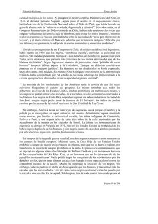 Eduardo Galeano Patas Arriba
Página 39 de 204
calidad biológica de los niños. Al inaugurar el sexto Congreso Panamericano del Niño, en
1930, el dictador peruano Augusto Leguía puso el acento en el mejoramiento étnico,
haciéndose eco de la Conferencia Nacional sobre el Niño del Perú, que había lanzado un
grito de alarma ante la “infancia retardada, degenerada y criminal”. Seis años antes, en el
Congreso Panamericano del Niño celebrado en Chile, habían sido numerosas las voces que
exigían “seleccionar las semillas que se siembran, para evitar los niños impuros”, mientras
el diario argentino La Nación editorializaba sobre la necesidad de “velar por el porvenir de
la raza”, y el diario chileno El Mercurio advertía que la herencia indígena “dificulta, por
sus hábitos y su ignorancia, la adopción de ciertas costumbres y conceptos modernos”.
Uno de los protagonistas de ese Congreso en Chile, el médico socialista José Ingenieros,
había escrito en 1905 que los negros, “oprobiosa escoria”, merecían la esclavitud por
motivos “de realidad puramente biológica”. Los derechos del hombre no podían regir para
“estos seres simiescos, que parecen más próximos de los monos antropoides que de los
blancos civilizados”. Según Ingenieros, maestro de juventudes, estas “piltrafas de carne
humana” tampoco debían aspirar a la ciudadanía, “porque no deberían considerarse
personas en el concepto jurídico”. En términos no tan desaforados se había expresado,
unos años antes, otro médico, Raymundo Nina Rodrigues: este pionero de la antropología
brasileña había comprobado que “el estudio de las razas inferiores ha proporcionado a la
ciencia ejemplos bien observados de su incapacidad orgánica, cerebral”.
La mayoría de los intelectuales de las Américas tenía la certeza de que las razas
inferiores bloqueaban el camino del progreso. Lo mismo opinaban casi todos los
gobiernos: en el sur de los Estados Unidos, estaban prohibidos los matrimonios mixtos, y
los negros no podían entrar a las escuelas, ni a los baños, ni a los cementerios reservados a
los blancos. Los negros de Costa Rica no podían ingresar sin salvoconducto en la ciudad de
San José; ningún negro podía pasar la frontera de El Salvador; los indios no podían
caminar por las aceras de la ciudad mexicana de San Cristóbal de Las Casas.
Sin embargo, América latina no tuvo leyes de eugenesia, quizá porque el hambre y la
policía ya se encargaban, en aquel entonces, del asunto. Actualmente, siguen muriendo
como moscas, por hambre o enfermedad curable, los niños indígenas de Guatemala,
Bolivia o Perú, y son negros ocho de cada diez niños de la calle asesinados por los
escuadrones de la muerte en las ciudades de Brasil. La última ley norteamericana de
eugenesia se derogó en Virginia en 1972, pero en los Estados Unidos la mortalidad de los
bebés negros duplica la de los blancos, y son negros cuatro de cada diez adultos ejecutados
por silla eléctrica, inyección, pastilla, fusilamiento u horca.
En tiempos de la segunda guerra mundial, muchos negros norteamericanos murieron en
los campos de batalla europeos. Mientras tanto, la Cruz Roja de los Estados Unidos
prohibía la sangre de negros en los bancos de plasma, para que no se fuera a realizar, por
transfusión, la mezcla de sangres prohibida en la cama. El pánico a la contaminación, que
se expresó en algunas maravillas literarias de William Faulkner y en numerosos horrores
de los encapuchados del Ku Klux Klan, es un fantasma que no ha desaparecido de las
pesadillas norteamericanas. Nadie podría negar las conquistas de los movimientos por los
derechos civiles, que en estas últimas décadas han logrado éxitos espectaculares contra las
costumbres racistas de la nación. Mucho ha mejorado la situación de los negros. Sin
embargo, todavía padecen el doble de desocupación que los blancos, y frecuentan más las
cárceles que las universidades. Uno de cada cuatro negros norteamericanos ha pasado por
la cárcel o vive en ella. En la capital, Washington, tres de cada cuatro han estado presos al
 