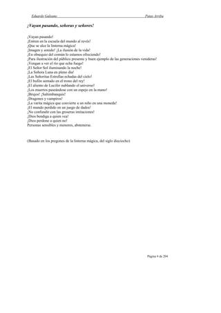Eduardo Galeano Patas Arriba
Página 4 de 204
¡Vayan pasando, señoras y señores!
¡Vayan pasando!
¡Entren en la escuela del mundo al revés!
¡Que se alce la linterna mágica!
¡Imagen y sonido! ¡La ilusión de la vida!
¡En obsequio del común lo estamos ofreciendo!
¡Para ilustración del público presente y buen ejemplo de las generaciones venideras!
¡Vengan a ver el río que echa fuego!
¡El Señor Sol iluminando la noche!
¡La Señora Luna en pleno día!
¡Las Señoritas Estrellas echadas del cielo!
¡El bufón sentado en el trono del rey!
¡El aliento de Lucifer nublando el universo!
¡Los muertos paseándose con un espejo en la mano!
¡Brujos! ¡Saltimbanquis!
¡Dragones y vampiros!
¡La varita mágica que convierte a un niño en una moneda!
¡El mundo perdido en un juego de dados!
¡No confundir con las groseras imitaciones!
¡Dios bendiga a quien vea!
¡Dios perdone a quien no!
Personas sensibles y menores, abstenerse.
(Basado en los pregones de la linterna mágica, del siglo dieciocho)
 