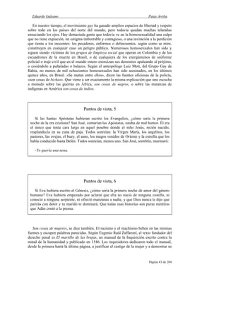 Eduardo Galeano Patas Arriba
Página 43 de 204
En nuestro tiempo, el movimiento gay ha ganado amplios espacios de libertad y respeto
sobre todo en los países del norte del mundo, pero todavía quedan muchas telarañas
ensuciando los ojos. Hay demasiada gente que todavía ve en la homosexualidad una culpa
que no tiene expiación, un estigma imborrable y contagioso, o una invitación a la perdición
que tienta a los inocentes: los pecadores, enfermos o delincuentes, según como se mire,
constituyen en cualquier caso un peligro público. Numerosos homosexuales han sido y
siguen siendo víctimas de los grupos de limpieza social que operan en Colombia y de los
escuadrones de la muerte en Brasil, o de cualquiera de los energúmenos de uniforme
policial o traje civil que en el mundo entero exorcizan sus demonios apaleando al prójimo,
o cosiéndolo a puñaladas o balazos. Según el antropólogo Luiz Mott, del Grupo Gay de
Bahía, no menos de mil ochocientos homosexuales han sido asesinados, en los últimos
quince años, en Brasil. «Se matan entre ellos», dicen las fuentes oficiosas de la policía,
«son cosas de bichas». Que viene a ser exactamente la misma explicación que uno escucha
a menudo sobre las guerras en África, son cosas de negros, o sobre las matanzas de
indígenas en América son cosas de indios.
Son cosas de mujeres, se dice también. El racismo y el machismo beben en las mismas
fuentes y escupen palabras parecidas. Según Eugenio Raúl Zaffaroni, el texto fundador del
derecho penal es El martillo de las brujas, un manual de la Inquisición escrito contra la
mitad de la humanidad y publicado en 1546. Los inquisidores dedicaron todo el manual,
desde la primera hasta la última página, a justificar el castigo de la mujer y a demostrar su
Puntos de vista, 5
Si las Santas Apóstatas hubieran escrito los Evangelios, ¿cómo sería la primera
noche de la era cristiana? San José, contarían las Apóstatas, estaba de mal humor. Él era
el único que tenía cara larga en aquel pesebre donde el niño Jesús, recién nacido,
resplandecía en su cuna de paja. Todos sonreían: la Virgen María, los angelitos, los
pastores, las ovejas, el buey, el asno, los magos venidos de Oriente y la estrella que los
había conducido hasta Belén. Todos sonreían, menos uno. San José, sombrío, murmuró:
-Yo quería una nena.
Puntos de vista, 6
Si Eva hubiera escrito el Génesis, ¿cómo sería la primera noche de amor del género
humano? Eva hubiera empezado por aclarar que ella no nació de ninguna costilla, ni
conoció a ninguna serpiente, ni ofreció manzanas a nadie, y que Dios nunca le dijo que
parirás con dolor y tu marido te dominará. Que todas esas historias son puras mentiras
que Adán contó a la prensa.
 