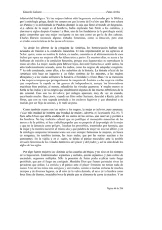 Eduardo Galeano Patas Arriba
Página 44 de 204
inferioridad biológica. Ya las mujeres habían sido largamente maltratadas por la Biblia y
por la mitología griega, desde los tiempos en que la tonta de Eva hizo que Dios nos echara
del Paraíso y la atolondrada de Pandora destapó la caja que llenó al mundo de desgracias.
«La cabeza de la mujer es el hombre», había explicado San Pablo a los corintios, y
diecinueve siglos después Gustave Le Bon, uno de los fundadores de la psicología social,
pudo comprobar que una mujer inteligente es tan rara como un gorila de dos cabezas.
Charles Darwin reconocía algunas virtudes femeninas, como la intuición, pero eran
«virtudes características de las razas inferiores».
Ya desde los albores de la conquista de América, los homosexuales habían sido
acusados de traición a la condición masculina. El más imperdonable de los agravios al
Señor, quien, como su nombre lo indica, es macho, consistía en el afeminamiento de esos
indios que «para ser mujeres sólo les faltan tetas y parir». En nuestros días, se acusa a las
lesbianas de traición a la condición femenina, porque esas degeneradas no reproducen la
mano de obra. La mujer, nacida para fabricar hijos, desvestir borrachos o vestir santos, ha
sido tradicionalmente acusada, como los indios, como los negros, de estupidez congénita.
Y ha sido condenada, como ellos, a los suburbios de la historia. La historia oficial de las
Américas sólo hace un lugarcito a las fieles sombras de los próceres, a las madres
abnegadas y a las viudas sufrientes: la bandera, el bordado y el luto. Rara vez se menciona
a las mujeres europeas que protagonizaron la conquista de América o a las mujeres criollas
que empuñaron la espada en las guerras de independencia, aunque los historiadores
machistas bien podrían, al menos, aplaudirles las virtudes guerreras. Y mucho menos se
habla de las indias y de las negras que encabezaron algunas de las muchas rebeliones de la
era colonial. Ésas son las invisibles; por milagro aparecen, muy de vez en cuando,
escarbando mucho. Hace poco, leyendo un libro sobre Surinam, descubrí a Kaála, jefa de
libres, que con su vara sagrada conducía a los esclavos fugitivos y que abandonó a su
marido, por ser flojo de amores, y lo mató de pena.
Como también ocurre con los indios y los negros, la mujer es inferior, pero amenaza.
«Vale más maldad de hombre que bondad de mujer», advertía el Eclesiastés (42,14). Y
bien sabía Ulises que debía cuidarse de los cantos de las sirenas, que cautivan y pierden a
los hombres. No hay tradición cultural que no justifique el monopolio masculino de las
armas y de la palabra, ni hay tradición popular que no perpetúe el desprestigio de la mujer
o que no la denuncie como peligro. Enseñan los proverbios, trasmitidos por herencia, que
la mujer y la mentira nacieron el mismo día y que palabra de mujer no vale un alfiler, y en
la mitología campesina latinoamericana son casi siempre fantasmas de mujeres, en busca
de venganza, las temibles ánimas, las luces malas, que por las noches acechan a los
caminantes. En la vigilia y en el sueño, se delata el pánico masculino ante la posible
invasión femenina de los vedados territorios del placer y del poder; y así ha sido desde los
siglos de los siglos.
Por algo fueron mujeres las víctimas de las cacerías de brujas, y no sólo en los tiempos
de la Inquisición. Endemoniadas: espasmos y aullidos, quizás orgasmos, y para colmo de
escándalo, orgasmos múltiples. Sólo la posesión de Satán podía explicar tanto fuego
prohibido, que por el fuego era castigado. Mandaba Dios que fueran quemadas vivas las
pecadoras que ardían. La envidia y el pánico ante el placer femenino no tenían nada de
nuevo. Uno de los mitos más antiguos y universales, común a muchas culturas de muchos
tiempos y de diversos lugares, es el mito de la vulva dentada, el sexo de la hembra como
boca llena de dientes, insaciable boca de piraña que se alimenta de carne de machos. Y en
 