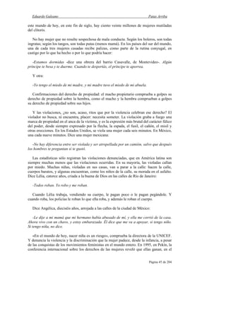 Eduardo Galeano Patas Arriba
Página 45 de 204
este mundo de hoy, en este fin de siglo, hay ciento veinte millones de mujeres mutiladas
del clítoris.
No hay mujer que no resulte sospechosa de mala conducta. Según los boleros, son todas
ingratas; según los tangos, son todas putas (menos mamá). En los países del sur del mundo,
una de cada tres mujeres casadas recibe palizas, como parte de la rutina conyugal, en
castigo por lo que ha hecho o por lo que podría hacer:
-Estamos dormidas -dice una obrera del barrio Casavalle, de Montevideo-. Algún
príncipe te besa y te duerme. Cuando te despertás, el príncipe te aporrea.
Y otra:
-Yo tengo el miedo de mi madre, y mi madre tuvo el miedo de mi abuela.
Confirmaciones del derecho de propiedad: el macho propietario comprueba a golpes su
derecho de propiedad sobre la hembra, como el macho y la hembra comprueban a golpes
su derecho de propiedad sobre sus hijos.
Y las violaciones, ¿no son, acaso, ritos que por la violencia celebran ese derecho? El
violador no busca, ni encuentra, placer: necesita someter. La violación graba a fuego una
marca de propiedad en el anca de la víctima, y es la expresión más brutal del carácter fálico
del poder, desde siempre expresado por la flecha, la espada, el fusil, el cañón, el misil y
otras erecciones. En los Estados Unidos, se viola una mujer cada seis minutos. En México,
una cada nueve minutos. Dice una mujer mexicana:
-No hay diferencia entre ser violada y ser atropellada por un camión, salvo que después
los hombres te preguntan si te gustó.
Las estadísticas sólo registran las violaciones denunciadas, que en América latina son
siempre muchas menos que las violaciones ocurridas. En su mayoría, las violadas callan
por miedo. Muchas niñas, violadas en sus casas, van a parar a la calle: hacen la calle,
cuerpos baratos, y algunas encuentran, como los niños de la calle, su morada en el asfalto.
Dice Lélia, catorce años, criada a la buena de Dios en las calles de Río de Janeiro:
-Todos roban. Yo robo y me roban.
Cuando Lélia trabaja, vendiendo su cuerpo, le pagan poco o le pagan pegándole. Y
cuando roba, los policías le roban lo que ella roba, y además le roban el cuerpo.
Dice Angélica, dieciséis años, arrojada a las calles de la ciudad de México:
-Le dije a mi mamá que mi hermano había abusado de mí, y ella me corrió de la casa.
Ahora vivo con un chavo, y estoy embarazada. Él dice que me va a apoyar, si tengo niño.
Si tengo niña, no dice.
«En el mundo de hoy, nacer niña es un riesgo», comprueba la directora de la UNICEF.
Y denuncia la violencia y la discriminación que la mujer padece, desde la infancia, a pesar
de las conquistas de los movimientos feministas en el mundo entero. En 1995, en Pekín, la
conferencia internacional sobre los derechos de las mujeres reveló que ellas ganan, en el
 
