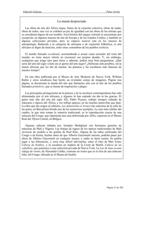 Eduardo Galeano Patas Arriba
Página 47 de 204
La mamá despreciada
Las obras de arte del África negra, frutos de la creación colectiva, obras de nadie,
obras de todos, rara vez se exhiben en pie de igualdad con las obras de los artistas que
se consideran dignos de ese nombre. Esos botines del saqueo colonial se encuentran, por
excepción, en algunos museos de arte de Europa y de los Estados Unidos, y también en
algunas colecciones privadas, pero su espacio natural está en los museos de
antropología. Reducido a la categoría de artesanía o de expresión folklórica, el arte
africano es digno de atención, entre otras costumbres de los pueblos exóticos.
El mundo llamado occidental, acostumbrado a actuar como acreedor del resto del
mundo, no tiene mayor interés en reconocer sus propias deudas. Y, sin embargo,
cualquiera que tenga ojos para mirar y admirar, podría muy bien preguntarse: ¿Qué
sería del arte del siglo veinte sin el aporte del arte negro? ¿Hubieran sido posibles, sin la
mamá africana que les dio de mamar, las pinturas y las esculturas más famosas de
nuestro tiempo?
En una obra publicada por el Museo de Arte Moderno de Nueva York, William
Rubin y otros estudiosos han hecho un revelador cotejo de imágenes. Página tras
página, se documenta la deuda del arte que llamamos arte con el arte de los pueblos
llamados primitivos, que es fuente de inspiración o plagio.
Los principales protagonistas de la pintura y de la escultura contemporáneas han sido
alimentados por el arte africano, y algunos lo han copiado sin dar ni las gracias. El
genio más alto del arte del siglo XX, Pablo Picasso, trabajó siempre rodeado de
máscaras y tapices del África, y ese influjo aparece en las muchas maravillas que dejó.
La obra que dio origen al cubismo, Les demoiselles d’Avinyó (las señoritas de la calle de
las putas, en Barcelona) brinda uno de los numerosos ejemplos. La cara más célebre del
cuadro, la que más rompe la simetría tradicional, es la reproducción exacta de una
máscara del Congo, que representa una cara deformada por sífilis, expuesta en el Museo
Real del África Central, en Bélgica.
Algunas cabezas talladas por Amadeo Modigliani son hermanas gemelas de
máscaras de Mali y Nigeria. Las franjas de signos de los tapices tradicionales de Mali
sirvieron de modelo a las grafías de Paul Klee. Alguna de las tallas estilizadas del
Congo o de Kenia, hechas antes de que Alberto Giacometti naciera, podrían pasar por
obras de Alberto Giacometti en cualquier museo, y nadie se daría cuenta. Se podría
jugar a las diferencias, y sería muy difícil adivinarlas, entre el óleo de Max Ernst,
Cabeza de hombre, y la escultura en madera de la Costa de Marfil, Cabeza de un
caballero, que pertenece a una colección privada de Nueva York. La Luz de luna en una
ráfaga de viento, de Alexander Calder, contiene un rostro que es el clon de una máscara
luba, del Congo, ubicada en el Museo de Seattle.
 