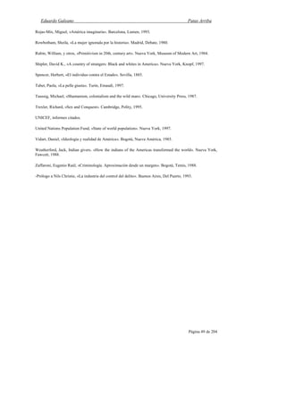 Eduardo Galeano Patas Arriba
Página 49 de 204
Rojas-Mix, Miguel, «América imaginaria». Barcelona, Lumen, 1993.
Rowbotham, Sheila, «La mujer ignorada por la historia». Madrid, Debate, 1980.
Rubin, William, y otros, «Primitivism in 20th, century art». Nueva York, Museum of Modern Art, 1984.
Shipler, David K., «A country of strangers: Black and whites in America». Nueva York, Knopf, 1997.
Spencer, Herbert, «El individuo contra el Estado». Sevilla, 1885.
Tabet, Paola, «La pelle giusta». Turín, Einaudi, 1997.
Taussig, Michael, «Shamanism, colonialism and the wild man». Chicago, University Press, 1987.
Trexler, Richard, «Sex and Conquest». Cambridge, Polity, 1995.
UNICEF, informes citados.
United Nations Population Fund, «State of world population». Nueva York, 1997.
Vidart, Daniel, «Ideología y realidad de América». Bogotá, Nueva América, 1985.
Weatherford, Jack, Indian givers. «How the indians of the Americas transformed the world». Nueva York,
Fawcett, 1988.
Zaffaroni, Eugenio Raúl, «Criminología. Aproximación desde un margen». Bogotá, Temis, 1988.
-Prólogo a Nils Christie, «La industria del control del delito». Buenos Aires, Del Puerto, 1993.
 