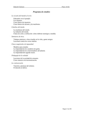 Eduardo Galeano Patas Arriba
Página 5 de 204
Programa de estudios
La escuela del mundo al revés.
Educando con el ejemplo.
Los alumnos.
Curso básico de injusticia.
Curso básico de racismo y de machismo.
Cátedras del miedo.
La enseñanza del miedo.
La industria del miedo.
Clases de corte y confección: cómo elaborar enemigos a medida.
Seminario de ética.
Trabajos prácticos: cómo triunfar en la vida y ganar amigos.
Lecciones contra los vicios inútiles.
Clases magistrales de impunidad.
Modelos para estudiar.
La impunidad de los cazadores de gente.
La impunidad de los exterminadores del planeta.
La impunidad del sagrado motor.
Pedagogía de la soledad.
Lecciones de la sociedad de consumo.
Curso intensivo de incomunicación.
La contraescuela.
Traición y promesa del milenio.
El derecho al delirio.
 