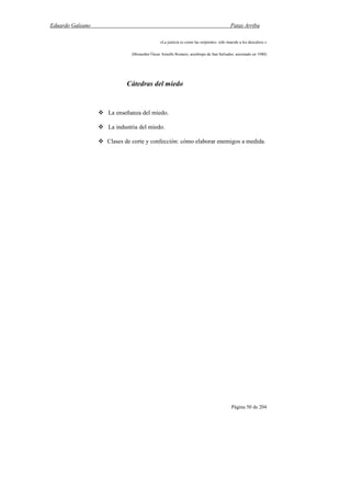 Eduardo Galeano Patas Arriba
Página 50 de 204
«La justicia es como las serpientes: sólo muerde a los descalzos.»
(Monseñor Óscar Arnulfo Romero, arzobispo de San Salvador, asesinado en 1980)
Cátedras del miedo
La enseñanza del miedo.
La industria del miedo.
Clases de corte y confección: cómo elaborar enemigos a medida.
 