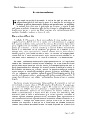 Eduardo Galeano Patas Arriba
Página 51 de 204
La enseñanza del miedo
n un mundo que prefiere la seguridad a la justicia, hay cada vez más gente que
aplaude el sacrificio de la justicia en los altares de la seguridad. En las calles de las
ciudades, se celebran las ceremonias. Cada vez que un delincuente cae acribillado,
la sociedad siente alivio ante la enfermedad que la acosa. La muerte de cada
malviviente surte efectos farmacéuticos sobre los bienvivientes. La palabra farmacia viene
de phármakos, que era el nombre que daban los griegos a las víctimas humanas de los
sacrificios ofrendados a los dioses en tiempos de crisis.
El gran peligro del fin de siglo
A mediados de 1982, ocurrió en Río de Janeiro un hecho de rutina: la policía mató a un
sospechoso de hurto. La bala entró por la espalda, como suele ocurrir cuando los agentes
de la ley matan en defensa propia, y el asunto fue archivado. En su informe, el jefe explicó
que el sospechoso era un «verdadero microbio social», que había sido «absuelto, en este
planeta, por su muerte». Los diarios, las radios y la televisión de Brasil frecuentemente
definen a los delincuentes con un vocabulario que proviene de la medicina y de la
zoología: virus, cáncer, infección social, animales, alimañas, insectos, fieras salvajes y
también pequeñas fieras cuando se trata de niños. Los aludidos son siempre pobres.
Cuando no lo son, la noticia merece la primera página: «Joven que murió robando», era de
clase media, tituló el diario Folha do Sao Paulo, en su edición del 25 de octubre de 1995.
Sin contar a las numerosas víctimas de los grupos parapoliciales, en 1992 la policía del
estado de San Pablo mató oficialmente a cuatro personas por día, lo que al cabo del año dio
un total cuatro veces mayor que todos los muertos de la dictadura militar que reinó en
Brasil durante quince años. A fines del 95, se otorgó aumento de sueldo a los policías de
Río de Janeiro que actuaran con «valentía y arrojo». Ese aumento se tradujo de inmediato
en otro aumento: se multiplicó la cantidad de presuntos delincuentes acribillados a tiros.
«No son ciudadanos, son bandidos», explica el general Nilton Cerqueira, estrella de la
represión en la dictadura militar y actual responsable de la seguridad pública en Río. Él
siempre ha creído que un buen soldado y un buen policía disparan primero y preguntan
después.
Las fuerzas armadas latinoamericanas habían cambiado de orientación, a partir del
terremoto de la revolución cubana en 1959. De la defensa de las fronteras de cada país, que
era su tarea tradicional, habían pasado a ocuparse del enemigo interno, la sublevación
guerrillera y sus múltiples incubadoras, porque así lo exigía la defensa del mundo libre y
del orden democrático. Inspirados por esos propósitos, los militares acabaron con la
libertad y con la democracia en muchos países. Sólo en cuatro años, entre 1962 y 1966,
hubo nueve golpes de estado en América latina; y en los años siguientes, los hombres de
uniforme siguieron derribando gobiernos civiles y masacrando gente, según mandaba el
catecismo de la doctrina de la seguridad nacional. Ha pasado el tiempo, el orden civil se ha
restablecido. El enemigo sigue siendo interno, pero ya no es el que era. Las fuerzas
armadas están empezando a participar en la lucha contra los llamados delincuentes
comunes. La doctrina de la seguridad nacional está siendo desplazada por la histeria de la
E
 