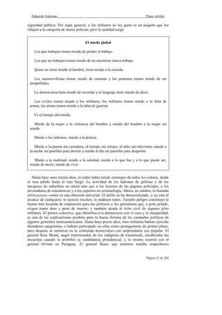 Eduardo Galeano Patas Arriba
Página 52 de 204
seguridad pública. Por regla general, a los militares no les gusta ni un poquito que los
rebajen a la categoría de meros policías; pero la realidad exige.
Hasta hace unos treinta años, el orden había tenido enemigos de todos los colores, desde
el rosa pálido hasta el rojo fuego. La actividad de los ladrones de gallinas y de los
navajeros de suburbios no atraía más que a los lectores de las páginas policiales, a los
devoradores de truculencias y a los expertos en criminología. Ahora, en cambio, la llamada
delincuencia común es una obsesión universal. El delito se ha democratizado, y ya está al
alcance de cualquiera: lo ejercen muchos, lo padecen todos. Tamaño peligro constituye la
fuente más fecunda de inspiración para los políticos y los periodistas que, a grito pelado,
exigen mano dura y pena de muerte; y también ayuda al éxito civil de algunos jefes
militares. El pánico colectivo, que identifica a la democracia con el caos y la inseguridad,
es una de las explicaciones posibles para la buena fortuna de las campañas políticas de
algunos generales latinoamericanos. Hasta hace pocos años, esos militares habían ejercido
dictaduras sangrientas, o habían participado en ellas como protagonistas de primer plano,
pero después se metieron en la contienda democrática con sorprendente eco popular. El
general Ríos Montt, ángel exterminador de los indígenas de Guatemala, encabezaba las
encuestas cuando se prohibió su candidatura presidencial, y lo mismo ocurrió con el
general Oviedo en Paraguay. El general Bussi, que mientras mataba sospechosos
El miedo global
Los que trabajan tienen miedo de perder el trabajo.
Los que no trabajan tienen miedo de no encontrar nunca trabajo.
Quien no tiene miedo al hambre, tiene miedo a la comida.
Los automovilistas tienen miedo de caminar y los peatones tienen miedo de ser
atropellados.
La democracia tiene miedo de recordar y el lenguaje tiene miedo de decir.
Los civiles tienen miedo a los militares, los militares tienen miedo a la falta de
armas, las armas tienen miedo a la falta de guerras.
Es el tiempo del miedo.
Miedo de la mujer a la violencia del hombre y miedo del hombre a la mujer sin
miedo.
Miedo a los ladrones, miedo a la policía.
Miedo a la puerta sin cerradura, al tiempo sin relojes, al niño sin televisión, miedo a
la noche sin pastillas para dormir y miedo al día sin pastillas para despertar.
Miedo a la multitud, miedo a la soledad, miedo a lo que fue y a lo que puede ser,
miedo de morir, miedo de vivir.
 