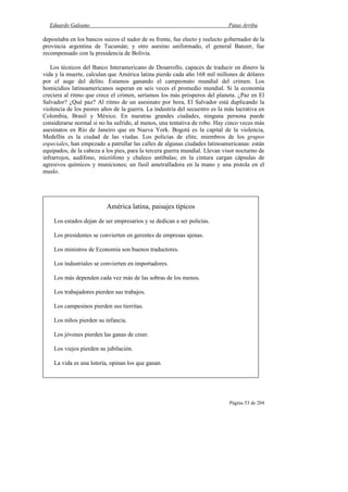 Eduardo Galeano Patas Arriba
Página 53 de 204
depositaba en los bancos suizos el sudor de su frente, fue electo y reelecto gobernador de la
provincia argentina de Tucumán; y otro asesino uniformado, el general Banzer, fue
recompensado con la presidencia de Bolivia.
Los técnicos del Banco Interamericano de Desarrollo, capaces de traducir en dinero la
vida y la muerte, calculan que América latina pierde cada año 168 mil millones de dólares
por el auge del delito. Estamos ganando el campeonato mundial del crimen. Los
homicidios latinoamericanos superan en seis veces el promedio mundial. Si la economía
creciera al ritmo que crece el crimen, seríamos los más prósperos del planeta. ¿Paz en El
Salvador? ¿Qué paz? Al ritmo de un asesinato por hora, El Salvador está duplicando la
violencia de los peores años de la guerra. La industria del secuestro es la más lucrativa en
Colombia, Brasil y México. En nuestras grandes ciudades, ninguna persona puede
considerarse normal si no ha sufrido, al menos, una tentativa de robo. Hay cinco veces más
asesinatos en Río de Janeiro que en Nueva York. Bogotá es la capital de la violencia,
Medellín es la ciudad de las viudas. Los policías de elite, miembros de los grupos
especiales, han empezado a patrullar las calles de algunas ciudades latinoamericanas: están
equipados, de la cabeza a los pies, para la tercera guerra mundial. Llevan visor nocturno de
infrarrojos, audífono, micrófono y chaleco antibalas; en la cintura cargan cápsulas de
agresivos químicos y municiones; un fusil ametralladora en la mano y una pistola en el
muslo.
América latina, paisajes típicos
Los estados dejan de ser empresarios y se dedican a ser policías.
Los presidentes se convierten en gerentes de empresas ajenas.
Los ministros de Economía son buenos traductores.
Los industriales se convierten en importadores.
Los más dependen cada vez más de las sobras de los menos.
Los trabajadores pierden sus trabajos.
Los campesinos pierden sus tierritas.
Los niños pierden su infancia.
Los jóvenes pierden las ganas de creer.
Los viejos pierden su jubilación.
La vida es una lotería, opinan los que ganan.
 