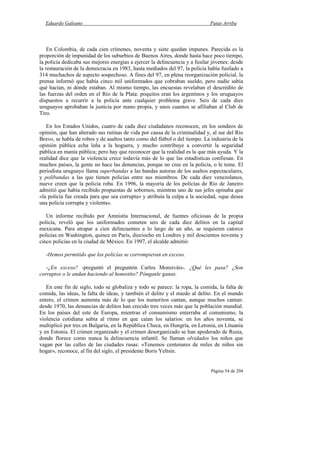 Eduardo Galeano Patas Arriba
Página 54 de 204
En Colombia, de cada cien crímenes, noventa y siete quedan impunes. Parecida es la
proporción de impunidad de los suburbios de Buenos Aires, donde hasta hace poco tiempo,
la policía dedicaba sus mejores energías a ejercer la delincuencia y a fusilar jóvenes: desde
la restauración de la democracia en 1983, hasta mediados del 97, la policía había fusilado a
314 muchachos de aspecto sospechoso. A fines del 97, en plena reorganización policial, la
prensa informó que había cinco mil uniformados que cobraban sueldo, pero nadie sabía
qué hacían, ni dónde estaban. Al mismo tiempo, las encuestas revelaban el descrédito de
las fuerzas del orden en el Río de la Plata: poquitos eran los argentinos y los uruguayos
dispuestos a recurrir a la policía ante cualquier problema grave. Seis de cada diez
uruguayos aprobaban la justicia por mano propia, y unos cuantos se afiliaban al Club de
Tiro.
En los Estados Unidos, cuatro de cada diez ciudadanos reconocen, en los sondeos de
opinión, que han alterado sus rutinas de vida por causa de la criminalidad y, al sur del Río
Bravo, se habla de robos y de asaltos tanto como del fútbol o del tiempo. La industria de la
opinión pública echa leña a la hoguera, y mucho contribuye a convertir la seguridad
pública en manía pública; pero hay que reconocer que la realidad es la que más ayuda. Y la
realidad dice que la violencia crece todavía más de lo que las estadísticas confiesan. En
muchos países, la gente no hace las denuncias, porque no cree en la policía, o le teme. El
periodista uruguayo llama superbandas a las bandas autoras de los asaltos espectaculares,
y polibandas a las que tienen policías entre sus miembros. De cada diez venezolanos,
nueve creen que la policía roba. En 1996, la mayoría de los policías de Río de Janeiro
admitió que había recibido propuestas de sobornos, mientras uno de sus jefes opinaba que
«la policía fue creada para que sea corrupta» y atribuía la culpa a la sociedad, «que desea
una policía corrupta y violenta».
Un informe recibido por Amnistía Internacional, de fuentes oficiosas de la propia
policía, reveló que los uniformados cometen seis de cada diez delitos en la capital
mexicana. Para atrapar a cien delincuentes a lo largo de un año, se requieren catorce
policías en Washington, quince en París, dieciocho en Londres y mil doscientos noventa y
cinco policías en la ciudad de México. En 1997, el alcalde admitió:
-Hemos permitido que los policías se corrompieran en exceso.
-¿En exceso? -preguntó el preguntón Carlos Monsiváis-. ¿Qué les pasa? ¿Son
corruptos o le andan haciendo al honestito? Pónganle ganas.
En este fin de siglo, todo se globaliza y todo se parece: la ropa, la comida, la falta de
comida, las ideas, la falta de ideas, y también el delito y el miedo al delito. En el mundo
entero, el crimen aumenta más de lo que los numeritos cantan, aunque muchos cantan:
desde 1970, las denuncias de delitos han crecido tres veces más que la población mundial.
En los países del este de Europa, mientras el consumismo enterraba al comunismo, la
violencia cotidiana subía al ritmo en que caían los salarios: en los años noventa, se
multiplicó por tres en Bulgaria, en la República Checa, en Hungría, en Letonia, en Lituania
y en Estonia. El crimen organizado y el crimen desorganizado se han apoderado de Rusia,
donde florece como nunca la delincuencia infantil. Se llaman olvidados los niños que
vagan por las calles de las ciudades rusas: «Tenemos centenares de miles de niños sin
hogar», reconoce, al fin del siglo, el presidente Boris Yeltsin.
 