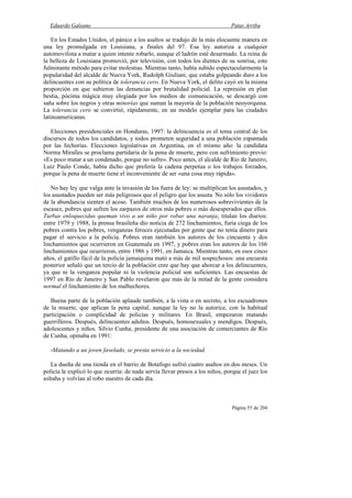 Eduardo Galeano Patas Arriba
Página 55 de 204
En los Estados Unidos, el pánico a los asaltos se tradujo de la más elocuente manera en
una ley promulgada en Louisiana, a finales del 97. Esa ley autoriza a cualquier
automovilista a matar a quien intente robarlo, aunque el ladrón esté desarmado. La reina de
la belleza de Louisiana promovió, por televisión, con todos los dientes de su sonrisa, este
fulminante método para evitar molestias. Mientras tanto, había subido espectacularmente la
popularidad del alcalde de Nueva York, Rudolph Giuliani, que estaba golpeando duro a los
delincuentes con su política de tolerancia cero. En Nueva York, el delito cayó en la misma
proporción en que subieron las denuncias por brutalidad policial. La represión en plan
bestia, pócima mágica muy elogiada por los medios de comunicación, se descargó con
saña sobre los negros y otras minorías que suman la mayoría de la población neoyorquina.
La tolerancia cero se convirtió, rápidamente, en un modelo ejemplar para las ciudades
latinoamericanas.
Elecciones presidenciales en Honduras, 1997: la delincuencia es el tema central de los
discursos de todos los candidatos, y todos prometen seguridad a una población espantada
por las fechorías. Elecciones legislativas en Argentina, en el mismo año: la candidata
Norma Miralles se proclama partidaria de la pena de muerte, pero con sufrimiento previo:
«Es poco matar a un condenado, porque no sufre». Poco antes, el alcalde de Río de Janeiro,
Luiz Paulo Conde, había dicho que prefería la cadena perpetua o los trabajos forzados,
porque la pena de muerte tiene el inconveniente de ser «una cosa muy rápida».
No hay ley que valga ante la invasión de los fuera de ley: se multiplican los asustados, y
los asustados pueden ser más peligrosos que el peligro que los asusta. No sólo los vividores
de la abundancia sienten el acoso. También muchos de los numerosos sobrevivientes de la
escasez, pobres que sufren los zarpazos de otros más pobres o más desesperados que ellos.
Turbas enloquecidas queman vivo a un niño por robar una naranja, titulan los diarios:
entre 1979 y 1988, la prensa brasileña dio noticia de 272 linchamientos, furia ciega de los
pobres contra los pobres, venganzas feroces ejecutadas por gente que no tenía dinero para
pagar el servicio a la policía. Pobres eran también los autores de los cincuenta y dos
linchamientos que ocurrieron en Guatemala en 1997, y pobres eran los autores de los 166
linchamientos que ocurrieron, entre 1986 y 1991, en Jamaica. Mientras tanto, en esos cinco
años, el gatillo fácil de la policía jamaiquina mató a más de mil sospechosos: una encuesta
posterior señaló que un tercio de la población cree que hay que ahorcar a los delincuentes,
ya que ni la venganza popular ni la violencia policial son suficientes. Las encuestas de
1997 en Río de Janeiro y San Pablo revelaron que más de la mitad de la gente considera
normal el linchamiento de los malhechores.
Buena parte de la población aplaude también, a la vista o en secreto, a los escuadrones
de la muerte, que aplican la pena capital, aunque la ley no la autorice, con la habitual
participación o complicidad de policías y militares. En Brasil, empezaron matando
guerrilleros. Después, delincuentes adultos. Después, homosexuales y mendigos. Después,
adolescentes y niños. Silvio Cunha, presidente de una asociación de comerciantes de Río
de Cunha, opinaba en 1991:
-Matando a un joven favelado, se presta servicio a la sociedad.
La dueña de una tienda en el barrio de Botafogo sufrió cuatro asaltos en dos meses. Un
policía le explicó lo que ocurría: de nada servía llevar presos a los niños, porque el juez los
soltaba y volvían al robo nuestro de cada día.
 