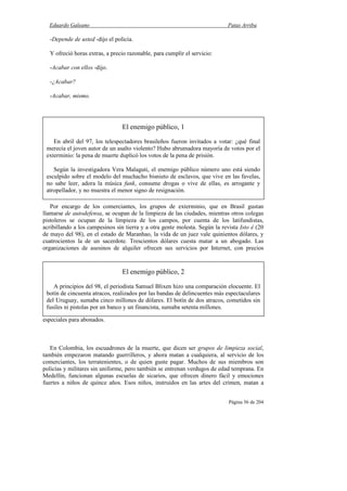 Eduardo Galeano Patas Arriba
Página 56 de 204
-Depende de usted -dijo el policía.
Y ofreció horas extras, a precio razonable, para cumplir el servicio:
-Acabar con ellos -dijo.
-¿Acabar?
-Acabar, mismo.
Por encargo de los comerciantes, los grupos de exterminio, que en Brasil gustan
llamarse de autodefensa, se ocupan de la limpieza de las ciudades, mientras otros colegas
pistoleros se ocupan de la limpieza de los campos, por cuenta de los latifundistas,
acribillando a los campesinos sin tierra y a otra gente molesta. Según la revista Isto é (20
de mayo del 98), en el estado de Maranhao, la vida de un juez vale quinientos dólares, y
cuatrocientos la de un sacerdote. Trescientos dólares cuesta matar a un abogado. Las
organizaciones de asesinos de alquiler ofrecen sus servicios por Internet, con precios
especiales para abonados.
En Colombia, los escuadrones de la muerte, que dicen ser grupos de limpieza social,
también empezaron matando guerrilleros, y ahora matan a cualquiera, al servicio de los
comerciantes, los terratenientes, o de quien guste pagar. Muchos de sus miembros son
policías y militares sin uniforme, pero también se entrenan verdugos de edad temprana. En
Medellín, funcionan algunas escuelas de sicarios, que ofrecen dinero fácil y emociones
fuertes a niños de quince años. Esos niños, instruidos en las artes del crimen, matan a
El enemigo público, 1
En abril del 97, los telespectadores brasileños fueron invitados a votar: ¿qué final
merecía el joven autor de un asalto violento? Hubo abrumadora mayoría de votos por el
exterminio: la pena de muerte duplicó los votos de la pena de prisión.
Según la investigadora Vera Malaguti, el enemigo público número uno está siendo
esculpido sobre el modelo del muchacho bisnieto de esclavos, que vive en las favelas,
no sabe leer, adora la música funk, consume drogas o vive de ellas, es arrogante y
atropellador, y no muestra el menor signo de resignación.
El enemigo público, 2
A principios del 98, el periodista Samuel Blixen hizo una comparación elocuente. El
botín de cincuenta atracos, realizados por las bandas de delincuentes más espectaculares
del Uruguay, sumaba cinco millones de dólares. El botín de dos atracos, cometidos sin
fusiles ni pistolas por un banco y un financista, sumaba setenta millones.
 