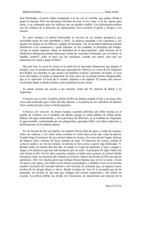 Eduardo Galeano Patas Arriba
Página 59 de 204
José Hernández, el poeta, había comparado a la ley con el cuchillo, que jamás ofende a
quien lo maneja. Pero los discursos oficiales invocan la ley como si la ley rigiera para
todos, y no solamente para los infelices que no pueden eludirla. Los delincuentes pobres
son los villanos de la película; los delincuentes ricos escriben el guión y dirigen a los
actores.
En otros tiempos, la policía funcionaba al servicio de un sistema productivo que
necesitaba mano de obra abundante y dócil. La justicia castigaba a los vagonetas y sus
agentes los metían en las fábricas a golpes de bayoneta. Así, la sociedad industrial europea
proletarizó a los campesinos y pudo imponer, en las ciudades, la disciplina del trabajo.
¿Cómo se puede imponer, ahora, la disciplina de la desocupación? ¿Qué técnicas de la
obediencia obligatoria pueden funcionar contra las crecientes multitudes que no tienen, ni
tendrán, empleo? ¿Qué se hace con los náufragos, cuando son tantos, para que sus
manotazos no echen a pique la balsa?
Hoy por hoy, la razón de estado es la razón de los mercados financieros que dirigen el
mundo y que no producen nada más que especulación. Marcos, el vocero de los indígenas
de Chiapas, ha retratado lo que ocurre con palabras certeras: asistimos, ha dicho, al strip
tease del estado; el estado se desprende de todo, salvo de su prenda íntima indispensable,
que es la represión. La hora de la verdad: zapatero a tus zapatos. El estado sólo merece
existir para pagar la deuda externa y para garantizar la paz social.
El estado asesina por acción y por omisión. Fines del 95, noticias de Brasil y de
Argentina:
Crímenes por acción: la policía militar de Río de Janeiro mataba civiles a un ritmo ocho
veces más acelerado que a fines del año anterior, y la policía de los suburbios de Buenos
Aires cazaba jóvenes como si fueran pajaritos.
Crímenes por omisión: al mismo tiempo, cuarenta enfermos del riñón morían en el
pueblo de Caruarú, en el nordeste del Brasil, porque la salud pública les había hecho
diálisis con agua contaminada; y en la provincia de Misiones, en el nordeste de Argentina,
el agua potable, contaminada por los plaguicidas, generaba bebés con labios leporinos y
deformaciones en la médula espinal.
En las favelas de Río de Janeiro, las mujeres llevan latas de agua, a modo de coronas,
sobre sus cabezas; y los niños alzan cometas al viento para avisar que viene la policía.
Cuando llega el carnaval, de esos morros bajan las reinas y los reyes de piel negra: pelucas
de blancos rulos, collares de luces, mantos de seda. El miércoles de ceniza, cuando el
carnaval acaba y se van los turistas, la policía se lleva preso a quien siga disfrazado. Y,
durante todos los demás días del año, el estado se ocupa de mantener a raya, a sangre y
fuego, a los plebeyos que han sido monarcas por un ratito. A principios de siglo, había una
sola favela en Río. En los años cuarenta, cuando ya había unas cuantas, el escritor Stefan
Zweig las visitó: no encontró allí violencia ni tristeza. Ahora, las favelas de Río son más de
quinientas. Allí vive mucha gente que trabaja, brazos baratos que sirven la mesa y lavan
los autos y las ropas y los baños en los barrios acomodados, y también viven en las favelas
muchos excluidos del mercado laboral y del mercado de consumo que, en algunos casos,
reciben de las drogas dinero o alivio. Desde el punto de vista de la sociedad que las ha
generado, las favelas no son más que refugios del crimen organizado y del tráfico de
cocaína. La policía militar las invade con frecuencia, en operaciones que parecen de la
 