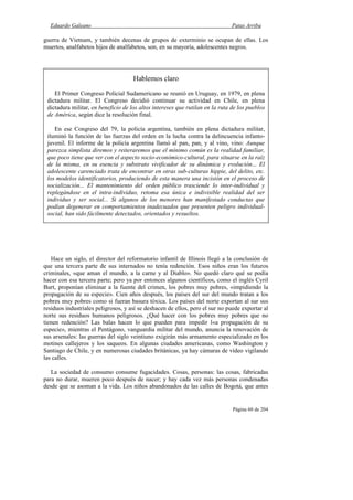 Eduardo Galeano Patas Arriba
Página 60 de 204
guerra de Vietnam, y también decenas de grupos de exterminio se ocupan de ellas. Los
muertos, analfabetos hijos de analfabetos, son, en su mayoría, adolescentes negros.
Hace un siglo, el director del reformatorio infantil de Illinois llegó a la conclusión de
que una tercera parte de sus internados no tenía redención. Esos niños eran los futuros
criminales, «que aman el mundo, a la carne y al Diablo». No quedó claro qué se podía
hacer con esa tercera parte; pero ya por entonces algunos científicos, como el inglés Cyril
Burt, proponían eliminar a la fuente del crimen, los pobres muy pobres, «impidiendo la
propagación de su especie». Cien años después, los países del sur del mundo tratan a los
pobres muy pobres como si fueran basura tóxica. Los países del norte exportan al sur sus
residuos industriales peligrosos, y así se deshacen de ellos, pero el sur no puede exportar al
norte sus residuos humanos peligrosos. ¿Qué hacer con los pobres muy pobres que no
tienen redención? Las balas hacen lo que pueden para impedir l«a propagación de su
especie», mientras el Pentágono, vanguardia militar del mundo, anuncia la renovación de
sus arsenales: las guerras del siglo veintiuno exigirán más armamento especializado en los
motines callejeros y los saqueos. En algunas ciudades americanas, como Washington y
Santiago de Chile, y en numerosas ciudades británicas, ya hay cámaras de vídeo vigilando
las calles.
La sociedad de consumo consume fugacidades. Cosas, personas: las cosas, fabricadas
para no durar, mueren poco después de nacer; y hay cada vez más personas condenadas
desde que se asoman a la vida. Los niños abandonados de las calles de Bogotá, que antes
Hablemos claro
El Primer Congreso Policial Sudamericano se reunió en Uruguay, en 1979, en plena
dictadura militar. El Congreso decidió continuar su actividad en Chile, en plena
dictadura militar, en beneficio de los altos intereses que rutilan en la ruta de los pueblos
de América, según dice la resolución final.
En ese Congreso del 79, la policía argentina, también en plena dictadura militar,
iluminó la función de las fuerzas del orden en la lucha contra la delincuencia infanto-
juvenil. El informe de la policía argentina llamó al pan, pan, y al vino, vino: Aunque
parezca simplista diremos y reiteraremos que el mínimo común es la realidad familiar,
que poco tiene que ver con el aspecto socio-económico-cultural, para situarse en la raíz
de la misma, en su esencia y substrato vivificador de su dinámica y evolución... El
adolescente carenciado trata de encontrar en otras sub-culturas hippie, del delito, etc.
los modelos identificatorios, produciendo de esta manera una incisión en el proceso de
socialización... El mantenimiento del orden público trasciende lo inter-individual y
replegándose en el intra-individuo, retoma esa única e indivisible realidad del ser
individuo y ser social... Si algunos de los menores han manifestado conductas que
podían degenerar en comportamientos inadecuados que presenten peligro individual-
social, han sido fácilmente detectados, orientados y resueltos.
 