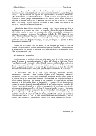 Eduardo Galeano Patas Arriba
Página 61 de 204
se llamaban gamines, ahora se llaman desechables y están marcados para morir. Los
numerosos nadies, los fuera de lugar, son «económicamente inviables», según el lenguaje
técnico. La ley del mercado los expulsa, por superabundancia de mano de obra barata.
¿Qué destino tienen los sobrantes humanos? El mundo los invita a desaparecer, les dice:
«Ustedes no existen, porque no merecen existir». La realidad oficial intenta ocultarlos o
perderlos: se llama Ciudad oculta la población marginal que más ha crecido en Buenos
Aires, y se llaman Ciudades perdidas los barrios de lata y cartón que brotan en los
barrancos y basurales de la ciudad de México.
La Fundación Casa Alianza entrevistó a más de ciento cuarenta niños huérfanos y
abandonados, de los muchos que vivían y viven en las calles de la ciudad de Guatemala:
todos habían vendido su cuerpo por monedas, todos sufrían enfermedades venéreas, todos
inhalaban pegamentos o solventes. Una mañana, a mediados de 1990, algunos de esos
niños estaban charlando en un parque, cuando unos hombres armados se los llevaron en un
camión. Una niña se salvó, escondida en una lata de basura. Los cadáveres de cuatro niños
aparecieron unos días después: sin orejas, sin ojos, sin lenguas. La policía les había
propinado una buena lección.
En abril del 97, Galdino Jesús dos Santos, un jefe indígena que estaba de visita en
Brasilia, fue quemado vivo mientras dormía en una parada de ómnibus. Cinco muchachos
de buena familia, que andaban de parranda, lo rociaron con alcohol y le prendieron fuego.
Ellos se justificaron diciendo:
-Creímos que era un mendigo.
Un año después, la justicia brasileña les aplicó penas leves de prisión, porque no se
trataba de un caso de homicidio calificado. El relator del Tribunal de Justicia del Distrito
Federal explicó que los muchachos habían utilizado nada más que la mitad del combustible
que tenían, y eso probaba que habían actuado movidos por la intención de divertirse, no de
matar. La quema de mendigos es un deporte que los jóvenes de la clase alta brasileña
practican con cierta frecuencia pero, por lo general, la noticia no aparece en los diarios.
Los desechables: niños de la calle, vagos, mendigos, prostitutas, travestis,
homosexuales, carteristas y otros ladrones de poca monta, drogadictos, borrachos,
juntapuchos. En 1993, los desechables colombianos emergieron de abajo de las piedras y
se juntaron para gritar: la manifestación estalló cuando se supo que los grupos de limpieza
social mataban mendigos y los vendían a los estudiantes de medicina que aprenden
anatomía en la Universidad Libre de Barranquilla. Y entonces Nicolás Buenaventura,
contador de cuentos, les contó la verdadera historia de la Creación. Ante los vomitados del
sistema, Nicolás contó que a Dios le habían sobrado pedacitos de todo lo que había creado.
Mientras nacían de su mano el sol y la luna, el tiempo, el mundo, los mares y las selvas,
Dios iba arrojando al abismo los desechos que le sobraban. Pero Dios, distraído, se olvidó
de crear a la mujer y al hombre, y la mujer y el hombre no tuvieron más remedio que
hacerse a sí mismos. Y allí, en el fondo del abismo, en el basural, la mujer y el hombre se
crearon con las sobras de Dios. Los seres humanos hemos nacido de la basura, y por eso
tenemos todos algo de día y algo de noche, y somos todos tiempo y tierra y agua y viento.
 